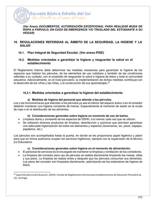 253
(Ver Anexo DOCUMENTOS, AUTORIZACIÓN EXCEPCIONAL PARA REALIZAR MUDA DE
ROPA A PÁRVULO, EN CASO DE EMERGENCIA Y/O TRASLADO DEL ESTUDIANTE A SU
HOGAR)
16. REGULACIONES REFERIDAS AL ÁMBITO DE LA SEGURIDAD, LA HIGIENE Y LA
SALUD
16.1. Plan Integral de Seguridad Escolar. (Ver anexo PISE)
16.2. Medidas orientadas a garantizar la higiene y resguardar la salud en el
establecimiento
El Reglamento Interno debe determinar las medidas necesarias para garantizar la higiene de los
espacios que habitan los párvulos, de los elementos de uso cotidiano y también de las condiciones
referidas a su cuidado, con el propósito de resguardar la salud e higiene de éstos y toda la comunidad
educativa. Adicionalmente, en el nivel parvulario, la implementación de dichas medidas contribuye con
el desarrollo de los niños y las niñas, y la construcción de sus aprendizajes.26
16.2.1. Medidas orientadas a garantizar la higiene del establecimiento
a) Medidas de higiene del personal que atiende a los párvulos.
Los y las funcionarios/as que atiendan a los párvulos ya sea al interior del espacio áulico o en el comedor
deberán mantener una higiene constante de manos. Especialmente al momento de asistir en la muda
de ropa o en la distribución de los alimentos.
b) Consideraciones generales sobre higiene en momento de uso de baños.
• Limpieza diaria y constante de los espacios de SSHH, a lo menos cada vez que se utilicen.
• Se utilizarán diversos productos de limpieza, desinfección y químicos que permitan garantizar
una adecuada higienización de todos los elementos y espacios (lavamanos, wc, pisos, espejos,
papeleros, etc.)
Los párvulos son acompañados hasta la puerta, en donde se les proporciona papel higiénico y jabón
para que en forma autónoma ocupen los servicios higiénicos, siempre con la supervisión de la técnico
y/o Educadora.
c) Consideraciones generales sobre higiene en el momento de alimentación.
• El personal de servicios es el encargado de mantener la limpieza y ventilación de los comedores.
• La limpieza del comedor para uso de párvulos se realiza diariamente limpiando las mesas, sillas
y sus pisos. La limpieza se realiza antes y después que los párvulos consuman sus alimentos.
Los pisos del comedor son limpiados diariamente, optimizando así los estándares de higiene de
éstos.
26
Superintendencia de Educación. (2019). Circular de Reglamentos Internos para establecimientos de Educación Parvularia (p.
22). Santiago.
 