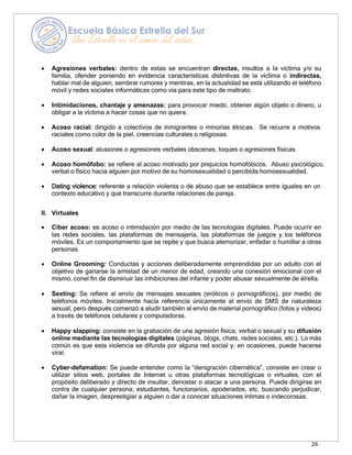 26
• Agresiones verbales: dentro de estas se encuentran directas, insultos a la víctima y/o su
familia, ofender poniendo en evidencia características distintivas de la víctima o indirectas,
hablar mal de alguien, sembrar rumores y mentiras, en la actualidad se está utilizando el teléfono
móvil y redes sociales informáticas como vía para este tipo de maltrato.
• Intimidaciones, chantaje y amenazas: para provocar miedo, obtener algún objeto o dinero, u
obligar a la víctima a hacer cosas que no quiera.
• Acoso racial: dirigido a colectivos de inmigrantes o minorías étnicas. Se recurre a motivos
raciales como color de la piel, creencias culturales o religiosas.
• Acoso sexual: alusiones o agresiones verbales obscenas, toques o agresiones físicas.
• Acoso homófobo: se refiere al acoso motivado por prejuicios homofóbicos. Abuso psicológico,
verbal o físico hacia alguien por motivo de su homosexualidad o percibida homosexualidad.
• Dating violence: referente a relación violenta o de abuso que se establece entre iguales en un
contexto educativo y que transcurre durante relaciones de pareja.
II. Virtuales
• Ciber acoso: es acoso o intimidación por medio de las tecnologías digitales. Puede ocurrir en
las redes sociales, las plataformas de mensajería, las plataformas de juegos y los teléfonos
móviles. Es un comportamiento que se repite y que busca atemorizar, enfadar o humillar a otras
personas.
• Online Grooming: Conductas y acciones deliberadamente emprendidas por un adulto con el
objetivo de ganarse la amistad de un menor de edad, creando una conexión emocional con el
mismo, conel fin de disminuir las inhibiciones del infante y poder abusar sexualmente de él/ella.
• Sexting: Se refiere al envío de mensajes sexuales (eróticos o pornográficos), por medio de
teléfonos móviles. Inicialmente hacía referencia únicamente al envío de SMS de naturaleza
sexual, pero después comenzó a aludir también al envío de material pornográfico (fotos y videos)
a través de teléfonos celulares y computadoras.
• Happy slapping: consiste en la grabación de una agresión física, verbal o sexual y su difusión
online mediante las tecnologías digitales (páginas, blogs, chats, redes sociales, etc.). Lo más
común es que esta violencia se difunda por alguna red social y, en ocasiones, puede hacerse
viral.
• Cyber-defamation: Se puede entender como la “denigración cibernética”, consiste en crear o
utilizar sitios web, portales de Internet u otras plataformas tecnológicas o virtuales, con el
propósito deliberado y directo de insultar, denostar o atacar a una persona. Puede dirigirse en
contra de cualquier persona; estudiantes, funcionarios, apoderados, etc. buscando perjudicar,
dañar la imagen, desprestigiar a alguien o dar a conocer situaciones íntimas o indecorosas.
 