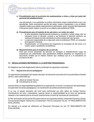 255
c) Procedimiento para el suministro de medicamentos a niños y niñas por parte del
personal del establecimiento.
Las educadoras y sus asistentes no podrán administrar ningún medicamento a las y los
estudiantes. Salvo autorización escrita del padre, madre o apoderado y con el debido
respaldo médico que señale medicamentos a administrar, dosis, duración del tratamiento
y frecuencia podrá realizar la acción en su defecto el/la profesional TENS.
d) Procedimiento para el traslado de los párvulos a un centro de salud
i. Si el/la estudiante repentinamente empeora su condición y existe riesgo vital, es
necesario tomar la decisión correcta y así favorecer la atención oportuna, se
realizará el traslado de el/la estudiante al centro asistencial más cercano.
ii. La persona responsable de su ejecución será el profesional TENS, en compañía
de Inspector/a General.
iii. Paralelamente, un funcionario/a de inspectoría se encargará de dar aviso a la
madre, padre o apoderado vía telefónica.
e) Requerimientos para el reingreso de un párvulo
Para que un/una estudiante de párvulos se reintegre al establecimiento luego de
inasistencia pro enfermedad, el/la apoderado/a deberán presentar en inspectoría un
documento emitido por el médico tratante que certifique que el o la estudiante se
encuentra de alta.
17. REGULACIONES REFERIDAS A LA GESTIÓN PEDAGÓGICA
Es obligatorio que todo Reglamento Interno contemple los siguientes contenidos:
17.1. Regulaciones técnico-pedagógicas
La organización pedagógica del equipo educativo de educación parvularia de la escuela Básica Estrella
del Sur, está conformado por:
a) Jefa/e de Unidad Técnica
b) Coordinador/a de Ciclo,
quienes tienen la responsabilidad de gestionar la organización curricular, la evaluación del aprendizaje,
la supervisión de tareas pedagógicas y la coordinación de perfeccionamiento docente.
A su vez, el equipo educativo del nivel está conformado por el/la Jefe/a de Unidad Técnica,
Coordinador/a de ciclo y educadoras, quienes tienen la responsabilidad de la toma de decisiones
respecto a las materias que se enuncian anteriormente a través de reuniones de coordinación.
El Plan de Estudio de Educación Parvularia será en los siguientes ámbitos: Desarrollo Personal y Social,
Comunicación Integral, Interacción y Comprensión. Para su evaluación ver (art. 10° REGLAMENTO DE
EVALUACIÓN)
En relación a la escala de calificación en Educación Parvularia ver (art 16° REGLAMENTO DE
EVALUACIÓN)
 