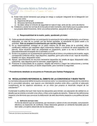 257
3) Evitar toda acción temeraria que ponga en riesgo a cualquier integrante de la delegación con
acciones como:
a) Separarse del grupo.
b) Atravesar barreras de prohibición
c) Se debe utilizar el cinturón de seguridad en todo el viaje, tanto de ida, como de retorno
4) Colaborar y acatar las normas de la Escuela en todo momento, esto implica que no pueden tomar
sus propias determinaciones, tener una actitud proactiva, apoyando el orden del grupo.
c) Responsabilidad de la madre, padre, apoderado y/o tutor:
1) Cada apoderado deberá firmar con anticipación la autorización de la salida pedagógica, en el tiempo
estipulado, en caso de no cumplir con las fechas pactadas, el estudiante no podrá asistir a la
actividad. Sólo se aceptará la autorización por escrito y bajo firma.
2) Es su responsabilidad, entregar en un plazo máximo de 04 días antes de la actividad, el/los
certificados médicos que respalden algún tratamiento médico o condición de salud específica del
párvulo, dicha situación debe ser presentada en Inspectoría, quien a su vez lo informará a la
educadora/docente encargado de la actividad y a UTP.
3) Enviar a su pupilo/a con la presentación personal acorde al clima y circunstancia de la salida, según
corresponda (uniforme oficial, ropa deportiva, zapatillas, gorro para evitar el sol, ropa de recambio,
botellas con agua, bloqueador solar)
4) Apoyar, aprovisionando los recursos necesarios requeridos (ej: botella de agua, bloqueador solar,
colaciones, ropa deportiva para la caminata, papel higiénico, etc.)
5) Promover el autocuidado de su pupilo/a, respeto del entorno y seguir las instrucciones y normas
establecidas por la escuela y el adulto responsable, para mantener la seguridad.
* Procedimiento detallado se encuentra en Protocolo para Salidas Pedagógicas
18. REGULACIONES REFERIDAS AL ÁMBITO DE LA CONVIVENCIA Y BUEN TRATO
La normativa educacional define la buena convivencia como “La coexistencia armónica de los miembros
de la comunidad educativa, que supone una interrelación positiva entre ellos y permite el adecuado
cumplimiento de los objetivos educativos, en un clima que propicia el desarrollo integral de los
estudiantes”27
Contemplar la política de buen trato hacia los educandos para brindar una educación de calidad es un
desafío que se orienta a concebir a los niños y niñas como sujetos de derecho. Estas son las definiciones
respecto a los términos que convocan la elaboración de este documento respecto a una política de buen
trato:
a) Definición de buen trato
Forma de relación que se caracteriza, por reconocer y valorar al otro con empatía, comunicación
efectiva y la resolución de conflictos. Estas relaciones generan un ambiente favorable para el
bien estar y el óptimo desarrollo de los educandos.
27
Artículo 16 A de la Ley General de Educación.
 
