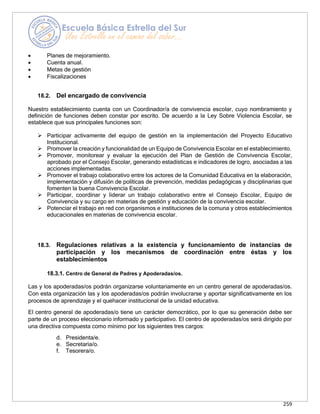 259
• Planes de mejoramiento.
• Cuenta anual.
• Metas de gestión
• Fiscalizaciones
18.2. Del encargado de convivencia
Nuestro establecimiento cuenta con un Coordinador/a de convivencia escolar, cuyo nombramiento y
definición de funciones deben constar por escrito. De acuerdo a la Ley Sobre Violencia Escolar, se
establece que sus principales funciones son:
➢ Participar activamente del equipo de gestión en la implementación del Proyecto Educativo
Institucional.
➢ Promover la creación y funcionalidad de un Equipo de Convivencia Escolar en el establecimiento.
➢ Promover, monitorear y evaluar la ejecución del Plan de Gestión de Convivencia Escolar,
aprobado por el Consejo Escolar, generando estadísticas e indicadores de logro, asociadas a las
acciones implementadas.
➢ Promover el trabajo colaborativo entre los actores de la Comunidad Educativa en la elaboración,
implementación y difusión de políticas de prevención, medidas pedagógicas y disciplinarias que
fomenten la buena Convivencia Escolar.
➢ Participar, coordinar y liderar un trabajo colaborativo entre el Consejo Escolar, Equipo de
Convivencia y su cargo en materias de gestión y educación de la convivencia escolar.
➢ Potenciar el trabajo en red con organismos e instituciones de la comuna y otros establecimientos
educacionales en materias de convivencia escolar.
18.3. Regulaciones relativas a la existencia y funcionamiento de instancias de
participación y los mecanismos de coordinación entre éstas y los
establecimientos
18.3.1. Centro de General de Padres y Apoderadas/os.
Las y los apoderadas/os podrán organizarse voluntariamente en un centro general de apoderadas/os.
Con esta organización las y los apoderadas/os podrán involucrarse y aportar significativamente en los
procesos de aprendizaje y el quehacer institucional de la unidad educativa.
El centro general de apoderadas/o tiene un carácter democrático, por lo que su generación debe ser
parte de un proceso eleccionario informado y participativo. El centro de apoderadas/os será dirigido por
una directiva compuesta como mínimo por los siguientes tres cargos:
d. Presidenta/e.
e. Secretaria/o.
f. Tesorera/o.
 