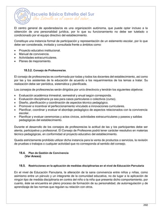260
El centro general de apoderadas/os es una organización autónoma, que puede optar incluso a la
obtención de una personalidad jurídica, por lo que su funcionamiento no debe ser tutelado o
condicionado por el equipo directivo del establecimiento.
Constituye una instancia formal de participación y representación de un estamento escolar, por lo que
debe ser considerada, invitada y consultada frente a ámbitos como:
• Proyecto educativo institucional.
• Manual de convivencia.
• Actividades extracurriculares.
• Planes de mejoramiento.
18.3.2. Consejo de Profesores/as.
El consejo de profesores/as es conformada por todas y todos los docentes del establecimiento, así como
por las y los asistentes de la educación de acuerdo a los requerimientos de los temas a tratar. Su
realización debe ser periódica, sistemática y planificada.
Los consejos de profesores/as serán dirigidos por un/a directivo/a y tendrán los siguientes objetivos:
• Evaluación académica trimestral, semestral y anual según corresponda.
• Evaluación disciplinaria ya sea para casos particulares o colectivos (curso).
• Diseño, planificación y coordinación de aspectos técnico pedagógico.
• Promover e incentivar el perfeccionamiento vinculado a innovaciones curriculares.
• Planificar, coordinar y evaluar el abordaje pedagógico de aspectos relacionados con la convivencia
escolar.
• Planificar y evaluar ceremonias y actos cívicos, actividades extracurriculares y paseos y salidas
pedagógicas del establecimiento.
Durante el desarrollo de los consejos de profesores/as la actitud de las y los participantes debe ser
atenta, participativa y profesional. El Consejo de Profesores podrá tener carácter resolutivo en materias
técnico pedagógicas, en conformidad al proyecto educativo del establecimiento.
Queda estrictamente prohibido utilizar dicha instancia para la venta de productos o servicios, la revisión
de pruebas o trabajos o cualquier actividad que no corresponda al sentido del consejo.
18.4. Plan de Gestión de Convivencia
(Ver Anexo)
18.5. Restricciones en la aplicación de medidas disciplinarias en el nivel de Educación Parvularia
En el nivel de Educación Parvularia, la alteración de la sana convivencia entre niños y niñas, como
asimismo entre un párvulo y un integrante de la comunidad educativa, no da lugar a la aplicación de
ningún tipo de medida disciplinaria en contra del niño o la niña que presenta dicho comportamiento, por
cuanto, éste se encuentra en pleno proceso de formación de su personalidad, de autorregulación y de
aprendizaje de las normas que regulan su relación con otros.
 