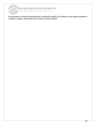 261
En esta etapa, es clave el aprendizaje de la resolución pacífica de conflictos, lo que implica aprender a
compartir, a jugar y relacionarse con el entorno social y cultural.
 