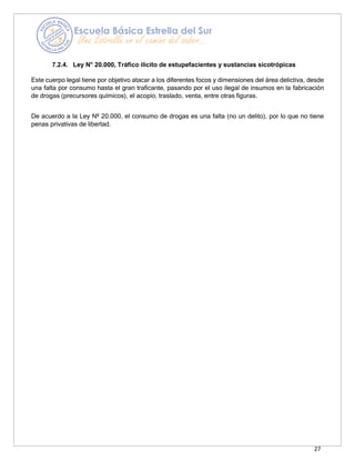 27
7.2.4. Ley N° 20.000, Tráfico ilícito de estupefacientes y sustancias sicotrópicas
Este cuerpo legal tiene por objetivo atacar a los diferentes focos y dimensiones del área delictiva, desde
una falta por consumo hasta el gran traficante, pasando por el uso ilegal de insumos en la fabricación
de drogas (precursores químicos), el acopio, traslado, venta, entre otras figuras.
De acuerdo a la Ley Nº 20.000, el consumo de drogas es una falta (no un delito), por lo que no tiene
penas privativas de libertad.
 