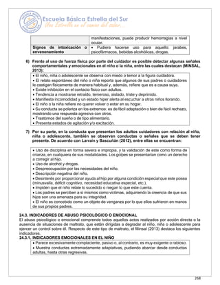 268
• Uso de disciplina en forma severa e impropia, y la validación de este como forma de
crianza, en cualquiera de sus modalidades. Los golpes se presentarían como un derecho
a corregir al hijo.
• Uso de alcohol y drogas.
• Despreocupación por las necesidades del niño.
• Descripción negativa del niño.
• Desinterés por proporcionar ayuda al hijo por alguna condición especial que este posea
(minusvalía, déficit cognitivo, necesidad educativa especial, etc.).
• Impiden que el niño relate lo sucedido o niegan lo que este cuenta.
• Los padres se perciben a sí mismos como víctimas, adquiriendo la creencia de que sus
hijos son una amenaza para su integridad.
• El niño es concebido como un objeto de venganza por lo que ellos sufrieron en manos
de sus propios padres.
manifestaciones, puede producir hemorragias a nivel
ocular.
Signos de intoxicación o
envenenamiento
• Pudiera hacerse uso para aquello: jarabes,
psicofármacos, bebidas alcohólicas, drogas.
6) Frente al uso de fuerza física por parte del cuidador es posible detectar algunas señales
comportamentales y emocionales en el niño o la niña, entre las cuales destacan (MINSAL,
2013):
7) Por su parte, en la conducta que presentan los adultos cuidadores con relación al niño,
niña o adolescente, también se observan conductas o señales que se deben tener
presente. De acuerdo con Larraín y Bascuñán (2012), entre ellas se encuentran:
24.3. INDICADORES DE ABUSO PSICOLÓGICO O EMOCIONAL
El abuso psicológico o emocional comprende todos aquellos actos realizados por acción directa o la
ausencia de situaciones de maltrato, que están dirigidas a degradar al niño, niña o adolescente para
ejercer un control sobre él. Respecto de este tipo de maltrato, el Minsal (2013) destaca los siguientes
indicadores.
24.3.1. INDICADORES EMOCIONALES EN EL NIÑO
• Parece excesivamente complaciente, pasivo o, al contrario, es muy exigente o rabioso.
• Muestra conductas extremadamente adaptativas, pudiendo abarcar desde conductas
adultas, hasta otras regresivas.
• El niño, niña o adolescente se observa con miedo o temor a la figura cuidadora.
• El relato espontáneo del niño o niña reporta que algunos de sus padres o cuidadores
le castigan físicamente de manera habitual y, además, refiere que es a causa suya.
• Existe inhibición en el contacto físico con adultos.
• Tendencia a mostrarse retraído, temeroso, aislado, triste y deprimido.
• Manifiesta incomodidad y un estado hiper alerta al escuchar a otros niños llorando.
• El niño o la niña refiere no querer volver o estar en su hogar.
• Su conducta se polariza en los extremos: es de fácil adaptación o bien de fácil rechazo,
mostrando una respuesta agresiva con otros.
• Trastornos del sueño o de tipo alimentario.
• Presenta estados de agitación y/o excitación.
 