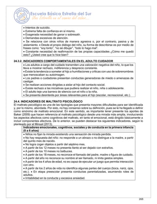 269
24.3.2. INDICADORES COMPORTAMENTALES EN EL ADULTO CUIDADOR
24.4. INDICADORES DE MALTRATO PSICOLÓGICO
El maltrato psicológico es una de las tipologías que presenta mayores dificultades para ser identificada
y, por lo mismo, abordada. Por esto, no hay consenso sobre su definición, pues se le ha llegado a definir
como sinónimo de maltrato emocional. En este sentido, es importante tener presente los aportes de
Baker (2009) que hacen referencia al maltrato psicológico desde una mirada más amplia, involucrando
los aspectos afectivos como cognitivos del maltrato, en tanto el emocional, está dirigido básicamente a
incluir componentes afectivos. De lo anterior, se pueden destacar los siguientes indicadores, según lo
planteado por el Minsal (2013).
Indicadores emocionales, cognitivos, sociales y de conducta en la primera infancia
(0 a 6 años)
• Niños no fijan la mirada existiendo una sensación de mirada perdida.
• No hay respuesta del niño: no responde a un abrazo o no distingue a la madre, a partir
del quinto mes de nacido.
• No logra coger objetos a partir del séptimo mes.
• A partir de los 12 meses no presenta llanto al ser dejado con extraños.
• A partir de los 10 meses no balbucea.
• A partir de los 18 meses, no reconoce el llamado del padre, madre o figura de cuidado.
• A partir del año no reconoce su nombre al ser llamado, ni imita gestos simples.
• A partir de los 4 años de edad, no es capaz de ejecutar un juego que permita interacción
con otro.
• A partir de los 2 años de vida no identifica algunas partes del cuerpo (boca, nariz, ojos,
etc.). • En etapa preescolar presenta conductas parentalizadas, asumiendo roles de
adultos.
• Irritabilidad en la conducta y excesiva ansiedad.
• Los adultos a cargo del cuidado transmiten una valoración negativa del niño, lo que los
lleva a mostrar rechazo, indiferencia y desprecio constante.
• Existe la tendencia a someter al hijo a humillaciones y críticas con uso de sobrenombres
que menoscaban su autoimagen.
• Los padres o cuidadores presentan conductas generadoras de miedo o amenazas de
castigar.
• Se realizan acciones dirigidas a aislar al hijo del contacto social.
• Existe rechazo a las iniciativas que pudiera realizar el niño, niña o adolescente.
• El adulto teje una barrera de silencio con el niño o la niña.
• Se presenta desinterés por áreas relevantes para el hijo (escolar, recreacional, etc.).
• Intentos de suicidio.
• Extrema falta de confianza en sí mismo.
• Exagerada necesidad de ganar o sobresalir.
• Demandas excesivas de atención.
• Se relaciona con otros niños de manera agresiva o, por el contrario, pasiva y de
aislamiento. • Desde el propio diálogo del niño, su forma de describirse es por medio de
frases como: “soy tonto”, “no sé dibujar”, “todo lo hago mal”.
• Constante necesidad de reafirmación de las propias capacidades ¿Cómo me quedó
esto? ¿Usted cree que lo hice bien?
 