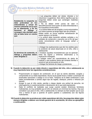 271
Establecida la sospecha se
debe profundizar en los
antecedentes y actuar de
manera coherente con lo que
se va obteniendo, a fin de
favorecer el diálogo y
conseguir más claridad, para
ello se debe tener en cuenta
que:
• Las preguntas deben ser claras, directas y no
inductivas o sugestivas. Esto último significa que las
preguntas deben evitar que contengan implícitas
respuestas.
• No se deben emitir juicios de valor ni
descalificaciones hacia quien se está entrevistando o
los supuestos involucrados.
• La actitud debe ser de acogida y nunca enjuiciadora
con todos quienes se tenga algún tipo de contacto.
•Debe existir en forma explícita verbalización de
querer apoyar a la familia.
• La actitud debe transmitir señales verbales y no
verbales de contención y escucha con el fin de que
exista concordancia entre el lenguaje verbal y
corporal.
En términos de contenido, el
diálogo y preguntas deben
estar dirigidas a:
• Indagar las explicaciones que dan los adultos para
la condición de salud observada en el niño, niña o
adolescente.
• Analizar aquellas inconsistencias que se aprecian
entre los signos y síntomas observados y la
explicación entregada.
• Indagar sobre las características de alerta de
maltrato y que pudieran darse del contexto familiar o
social en que se encuentra el niño.
• Indagar los factores de riesgo y protectores
9) Cuando la detección es por relato directo o espontáneo del niño, niña o adolescente es
muy importante tener las siguientes consideraciones:
iv. Proporcionarle un espacio de contención, en el que se sienta atendido, acogido y
comprendido en su relato espontáneo. Nunca se le puede forzar a hablar o amenazar de
eventuales sanciones o castigo si no lo hace. Tampoco se le debe condicionar a que
hable prometiéndole a cambio algún tipo de regalía, obsequio, premio o refuerzo por
hacerlo.
v. Acoger lo que el niño siente, percibe o desea desde una actitud de escucha, sin
interrogatorios ni cuestionamientos o devaluación de lo que está expresando.
vi. Dado el conflicto de lealtades que surge cuando existen dinámicas familiares
maltratantes, es muy probable que el niño se retracte y/o minimice los hechos. Hay que
considerar que para el niño, niña o adolescente no siempre es fácil aceptar que lo que
vive y menos el que a quienes él quiere (padres o cuidadores) son las figuras
maltratantes.
10) Cuando la detección se produce por relato espontáneo del niño, las preguntas deben estar
siempre dirigidas a obtener una mirada general de lo acontecido, tal como se ejemplifica
a continuación.
 