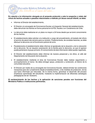 273
En relación a la información otorgada en el presente protocolo y ante la sospecha o relato del
niño/a de hechos actuales o pasados relacionados a maltrato y/o abuso sexual infantil, se debe:
• Informar al Director del establecimiento.
• El Director y/o encargado de Convivencia Escolar y/o Inspector General del establecimiento,
debe denunciar los hechos en forma personal en la PDI, fiscalía o en Carabineros de Chile.
• La denuncia debe realizarse en un plazo no mayor a 24 horas desde que se tomó conocimiento
de los hechos.
• El establecimiento debe solicitar a la institución a cargo del procedimiento, el traslado del niño/a
al servicio de salud más cercano para su revisión. Posteriormente, de constatar lesiones, se debe
efectuar la denuncia con el funcionario policial de turno.
• Paralelamente el establecimiento debe informar al apoderado de la situación y de la colocación
de la denuncia. No se requiere autorización de la familia para la denuncia, ya que el agresor
puede pertenecer al grupo primario. El conocimiento de ésta información debe quedar registrada.
• El Director del establecimiento debe informar de manera presencial y vía oficio, al Jefe del
Departamento de Educación de la situación.
• El establecimiento mediante el área de Convivencia Escolar debe realizar seguimiento y
acompañamiento al menor. Se debe entregar apoyo, protección y contención, al interior de la
comunidad educativa.
• El Director por medio de su encargado de Convivencia Escolar, deberá brindar las condiciones
necesarias para dar cumplimiento desde el establecimiento, a las medidas de protección, de las
que fuera informado por tribunales. De la misma forma, garantizar el desarrollo del proceso
enseñanza aprendizaje del estudiante, mediante la implementación de diferentes estrategias
pedagógicas de ser necesario.
El esclarecimiento de los hechos y la aplicación de sanciones penales son funciones del
Ministerio Público e instituciones pertinentes.
 