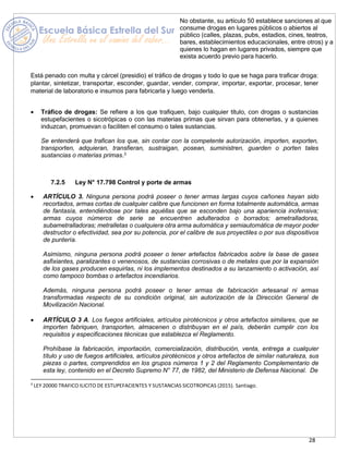 28
No obstante, su artículo 50 establece sanciones al que
consume drogas en lugares públicos o abiertos al
público (calles, plazas, pubs, estadios, cines, teatros,
bares, establecimientos educacionales, entre otros) y a
quienes lo hagan en lugares privados, siempre que
exista acuerdo previo para hacerlo.
Está penado con multa y cárcel (presidio) el tráfico de drogas y todo lo que se haga para traficar droga:
plantar, sintetizar, transportar, esconder, guardar, vender, comprar, importar, exportar, procesar, tener
material de laboratorio e insumos para fabricarla y luego venderla.
• Tráfico de drogas: Se refiere a los que trafiquen, bajo cualquier título, con drogas o sustancias
estupefacientes o sicotrópicas o con las materias primas que sirvan para obtenerlas, y a quienes
induzcan, promuevan o faciliten el consumo o tales sustancias.
Se entenderá que trafican los que, sin contar con la competente autorización, importen, exporten,
transporten, adquieran, transfieran, sustraigan, posean, suministren, guarden o porten tales
sustancias o materias primas.3
7.2.5 Ley N° 17.798 Control y porte de armas
• ARTÍCULO 3. Ninguna persona podrá poseer o tener armas largas cuyos cañones hayan sido
recortados, armas cortas de cualquier calibre que funcionen en forma totalmente automática, armas
de fantasía, entendiéndose por tales aquéllas que se esconden bajo una apariencia inofensiva;
armas cuyos números de serie se encuentren adulterados o borrados; ametralladoras,
subametralladoras; metralletas o cualquiera otra arma automática y semiautomática de mayor poder
destructor o efectividad, sea por su potencia, por el calibre de sus proyectiles o por sus dispositivos
de puntería.
Asimismo, ninguna persona podrá poseer o tener artefactos fabricados sobre la base de gases
asfixiantes, paralizantes o venenosos, de sustancias corrosivas o de metales que por la expansión
de los gases producen esquirlas, ni los implementos destinados a su lanzamiento o activación, así
como tampoco bombas o artefactos incendiarios.
Además, ninguna persona podrá poseer o tener armas de fabricación artesanal ni armas
transformadas respecto de su condición original, sin autorización de la Dirección General de
Movilización Nacional.
• ARTÍCULO 3 A. Los fuegos artificiales, artículos pirotécnicos y otros artefactos similares, que se
importen fabriquen, transporten, almacenen o distribuyan en el país, deberán cumplir con los
requisitos y especificaciones técnicas que establezca el Reglamento.
Prohíbase la fabricación, importación, comercialización, distribución, venta, entrega a cualquier
título y uso de fuegos artificiales, artículos pirotécnicos y otros artefactos de similar naturaleza, sus
piezas o partes, comprendidos en los grupos números 1 y 2 del Reglamento Complementario de
esta ley, contenido en el Decreto Supremo N° 77, de 1982, del Ministerio de Defensa Nacional. De
3
LEY 20000 TRAFICO ILICITO DE ESTUPEFACIENTES Y SUSTANCIAS SICOTROPICAS (2015). Santiago.
 