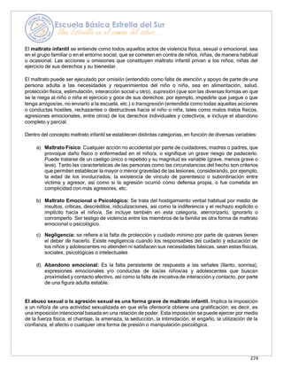 274
El maltrato infantil se entiende como todos aquellos actos de violencia física, sexual o emocional, sea
en el grupo familiar o en el entorno social, que se cometen en contra de niños, niñas, de manera habitual
u ocasional. Las acciones u omisiones que constituyen maltrato infantil privan a los niños, niñas del
ejercicio de sus derechos y su bienestar.
El maltrato puede ser ejecutado por omisión (entendido como falta de atención y apoyo de parte de una
persona adulta a las necesidades y requerimientos del niño o niña, sea en alimentación, salud,
protección física, estimulación, interacción social u otro), supresión (que son las diversas formas en que
se le niega al niño o niña el ejercicio y goce de sus derechos: por ejemplo, impedirle que juegue o que
tenga amigos/as, no enviarlo a la escuela, etc.) o transgresión (entendida como todas aquellas acciones
o conductas hostiles, rechazantes o destructivas hacia el niño o niña, tales como malos tratos físicos,
agresiones emocionales, entre otros) de los derechos individuales y colectivos, e incluye el abandono
completo y parcial.
Dentro del concepto maltrato infantil se establecen distintas categorías, en función de diversas variables:
a) Maltrato Físico: Cualquier acción no accidental por parte de cuidadores, madres o padres, que
provoque daño físico o enfermedad en el niño/a, o signifique un grave riesgo de padecerlo.
Puede tratarse de un castigo único o repetido y su magnitud es variable (grave, menos grave o
leve). Tanto las características de las personas como las circunstancias del hecho son criterios
que permiten establecer la mayor o menor gravedad de las lesiones, considerando, por ejemplo,
la edad de los involucrados, la existencia de vínculo de parentesco o subordinación entre
víctima y agresor, así como si la agresión ocurrió como defensa propia, o fue cometida en
complicidad con más agresores, etc.
b) Maltrato Emocional o Psicológico: Se trata del hostigamiento verbal habitual por medio de
insultos, críticas, descréditos, ridiculizaciones, así como la indiferencia y el rechazo explícito o
implícito hacia el niño/a. Se incluye también en esta categoría, aterrorizarlo, ignorarlo o
corromperlo. Ser testigo de violencia entre los miembros de la familia es otra forma de maltrato
emocional o psicológico.
c) Negligencia: se refiere a la falta de protección y cuidado mínimo por parte de quienes tienen
el deber de hacerlo. Existe negligencia cuando los responsables del cuidado y educación de
los niños y adolescentes no atienden ni satisfacen sus necesidades básicas, sean estas físicas,
sociales, psicológicas o intelectuales
d) Abandono emocional: Es la falta persistente de respuesta a las señales (llanto, sonrisa),
expresiones emocionales y/o conductas de los/as niños/as y adolescentes que buscan
proximidad y contacto afectivo, así como la falta de iniciativa de interacción y contacto, por parte
de una figura adulta estable.
El abuso sexual o la agresión sexual es una forma grave de maltrato infantil. Implica la imposición
a un niño/a de una actividad sexualizada en que el/la ofensor/a obtiene una gratificación, es decir, es
una imposición intencional basada en una relación de poder. Esta imposición se puede ejercer por medio
de la fuerza física, el chantaje, la amenaza, la seducción, la intimidación, el engaño, la utilización de la
confianza, el afecto o cualquier otra forma de presión o manipulación psicológica.
 