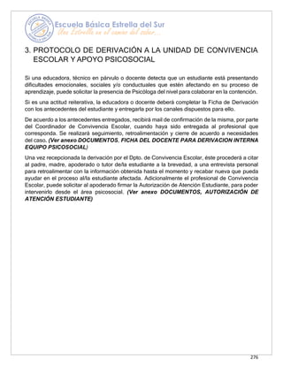 276
3. PROTOCOLO DE DERIVACIÓN A LA UNIDAD DE CONVIVENCIA
ESCOLAR Y APOYO PSICOSOCIAL
Si una educadora, técnico en párvulo o docente detecta que un estudiante está presentando
dificultades emocionales, sociales y/o conductuales que estén afectando en su proceso de
aprendizaje, puede solicitar la presencia de Psicóloga del nivel para colaborar en la contención.
Si es una actitud reiterativa, la educadora o docente deberá completar la Ficha de Derivación
con los antecedentes del estudiante y entregarla por los canales dispuestos para ello.
De acuerdo a los antecedentes entregados, recibirá mail de confirmación de la misma, por parte
del Coordinador de Convivencia Escolar, cuando haya sido entregada al profesional que
corresponda. Se realizará seguimiento, retroalimentación y cierre de acuerdo a necesidades
del caso. (Ver anexo DOCUMENTOS, FICHA DEL DOCENTE PARA DERIVACION INTERNA
EQUIPO PSICOSOCIAL)
Una vez recepcionada la derivación por el Dpto. de Convivencia Escolar, éste procederá a citar
al padre, madre, apoderado o tutor de/la estudiante a la brevedad, a una entrevista personal
para retroalimentar con la información obtenida hasta el momento y recabar nueva que pueda
ayudar en el proceso al/la estudiante afectada. Adicionalmente el profesional de Convivencia
Escolar, puede solicitar al apoderado firmar la Autorización de Atención Estudiante, para poder
intervenirlo desde el área psicosocial. (Ver anexo DOCUMENTOS, AUTORIZACIÓN DE
ATENCIÓN ESTUDIANTE)
 