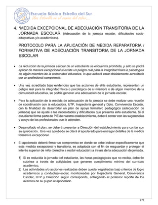 277
4. *MEDIDA EXCEPCIONAL DE ADECUACIÓN TRANSITORIA DE LA
JORNADA ESCOLAR (Adecuación de la jornada escolar, dificultades socio-
adaptativas y/o académicas).
PROTOCOLO PARA LA APLICACIÓN DE MEDIDA REPARATORIA /
FORMATIVA DE ADECUACIÓN TRANSITORIA DE LA JORNADA
ESCOLAR
• La reducción de la jornada escolar de un estudiante se encuentra prohibida, y sólo se podrá
aplicar de manera excepcional si existe un peligro real para la integridad física o psicológica
de algún miembro de la comunidad educativa, lo que deberá estar debidamente acreditado
por un profesional competente.
• Una vez acreditado bajo evidencias que las acciones de el/la estudiante, representan un
peligro real para la integridad física o psicológica de si mismo/a o de algún miembro de la
comunidad educativa, se podría generar una adecuación de la jornada escolar.
• Para la aplicación de la medida de adecuación de la jornada se debe realizar una reunión
de coordinación con la educadora, UTP, Inspectoría general y Dpto. Convivencia Escolar,
con la finalidad de desarrollar un plan de apoyo formativo pedagógico (adecuación de
jornada) que se ajuste a las necesidades y dificultades que presenta el/la estudiante. Si el
estudiante forma parte de PIE de nuestro establecimiento, deberá contar con las sugerencias
y apoyo de los profesionales que le atienden.
• Desarrollado el plan, se deberá presentar a Dirección del establecimiento para contar con
su aprobación. Una vez aprobado se citará al apoderado para entregar detalles de la medida
formativa excepcional.
• El apoderado deberá firmar un compromiso en donde se debe indicar específicamente que
esta medida excepcional y transitoria, es adoptada con el fin de resguardar y proteger el
interés superior de niño (derecho a recibir educación) a través de la adecuación de jornada.
1) Si es reducida la jornada del estudiante, las horas pedagógicas que no reciba, deberán
cubrirse a través de actividades que generen cumplimiento mínimo del currículo
académico,
2) Las actividades y/o acciones realizadas deben quedar registradas bajo criterios de logro
académicos y conductual-social, monitoreadas por Inspectoría General, Convivencia
Escolar, UTP y Dirección según corresponda, entregando el posterior reporte de los
avances de su pupilo al apoderado.
 