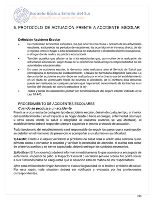 280
5. PROTOCOLO DE ACTUACIÓN FRENTE A ACCIDENTE ESCOLAR
Definición Accidente Escolar
• Se consideran accidentes escolares, los que ocurran con causa u ocasión de las actividades
escolares, excluyendo los períodos de vacaciones; los ocurridos en el trayecto directo de ida
o regreso, entre el hogar o sitio de residencia del estudiante y el establecimiento educacional,
o el lugar donde realice su práctica educacional.
• También aquellos que afecten a las y los estudiantes que, con motivo de la realización de
actividades educativas, alojen fuera de su residencia habitual bajo la responsabilidad de las
autoridades educacionales.
• En caso de accidente escolar, la denuncia debe realizarse ante el Servicio de Salud que
corresponda al domicilio del establecimiento, a través del formulario disponible para ello. La
denuncia del accidente escolar debe ser realizada por el o la directora/a del establecimiento
en un plazo de veinticuatro horas de ocurrido el accidente, de lo contrario esta denuncia
puede ser realizada por cualquier persona que haya tenido conocimiento de los hechos o un
familiar del afectado tal como lo establece la ley.
• Todas y todos los estudiantes podrán ser beneficiarios/as del seguro escolar indicado en la
Ley 16.440.
PROCEDIMIENTO DE ACCIDENTES ESCOLARES
Cuando se produzca un accidente
Frente a la ocurrencia de cualquier tipo de accidente escolar, (lesión de cualquier tipo, al interior
del establecimiento o en el trayecto a su hogar desde o hacia el colegio, enfermedad desmayo
u otros casos donde la salud o integridad de nuestros alumnos se vea afectada), el
establecimiento deberá responder siempre siguiendo el mismo protocolo de actuación.
Todo funcionario del establecimiento será responsable de seguir los pasos que a continuación
se detallan en el momento de presenciar o acompañar a un alumno en su dificultad.
1)Asistir: Frente a cualquier accidente o problema de salud será el adulto más cercano quien
primero asista a constatar lo ocurrido y verificar la necesidad de atención, si cuenta con curso
de primeros auxilios y se siente capacitado, deberá entregar los cuidados necesarios.
2)Notificar: El funcionario(a) deberá informar inmediatamente lo que acontece a encargada de
enfermería, inspector de patio, al Inspector General o secretaria (en ese orden). No podrá volver
a sus funciones hasta no asegurarse que la situación está en manos de los responsables.
3)No será atribución de ningún funcionario evaluar la gravedad de la lesión o problema de salud.
Por esta razón, toda situación deberá ser notificada y evaluada por los profesionales
correspondientes.
 