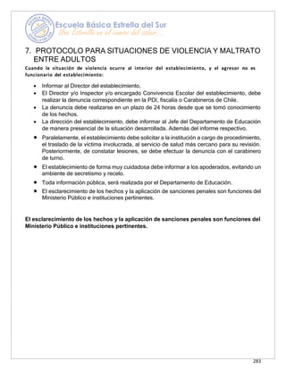 283
7. PROTOCOLO PARA SITUACIONES DE VIOLENCIA Y MALTRATO
ENTRE ADULTOS
Cuando la situación de violencia ocurre al interior del establecimiento, y el agresor no es
funcionario del establecimiento:
• Informar al Director del establecimiento.
• El Director y/o Inspector y/o encargado Convivencia Escolar del establecimiento, debe
realizar la denuncia correspondiente en la PDI, fiscalía o Carabineros de Chile.
• La denuncia debe realizarse en un plazo de 24 horas desde que se tomó conocimiento
de los hechos.
• La dirección del establecimiento, debe informar al Jefe del Departamento de Educación
de manera presencial de la situación desarrollada. Además del informe respectivo.
• Paralelamente, el establecimiento debe solicitar a la institución a cargo de procedimiento,
el traslado de la víctima involucrada, al servicio de salud más cercano para su revisión.
Posteriormente, de constatar lesiones, se debe efectuar la denuncia con el carabinero
de turno.
• El establecimiento de forma muy cuidadosa debe informar a los apoderados, evitando un
ambiente de secretismo y recelo.
• Toda información pública, será realizada por el Departamento de Educación.
• El esclarecimiento de los hechos y la aplicación de sanciones penales son funciones del
Ministerio Público e instituciones pertinentes.
El esclarecimiento de los hechos y la aplicación de sanciones penales son funciones del
Ministerio Público e instituciones pertinentes.
 