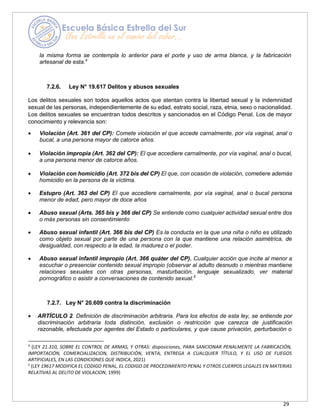 29
la misma forma se contempla lo anterior para el porte y uso de arma blanca, y la fabricación
artesanal de esta.4
7.2.6. Ley N° 19.617 Delitos y abusos sexuales
Los delitos sexuales son todos aquellos actos que atentan contra la libertad sexual y la indemnidad
sexual de las personas, independientemente de su edad, estrato social, raza, etnia, sexo o nacionalidad.
Los delitos sexuales se encuentran todos descritos y sancionados en el Código Penal. Los de mayor
conocimiento y relevancia son:
• Violación (Art. 361 del CP): Comete violación el que accede carnalmente, por vía vaginal, anal o
bucal, a una persona mayor de catorce años.
• Violación impropia (Art. 362 del CP): El que accediere carnalmente, por vía vaginal, anal o bucal,
a una persona menor de catorce años.
• Violación con homicidio (Art. 372 bis del CP) El que, con ocasión de violación, cometiere además
homicidio en la persona de la víctima.
• Estupro (Art. 363 del CP) El que accediere carnalmente, por vía vaginal, anal o bucal persona
menor de edad, pero mayor de doce años
• Abuso sexual (Arts. 365 bis y 366 del CP) Se entiende como cualquier actividad sexual entre dos
o más personas sin consentimiento
• Abuso sexual infantil (Art. 366 bis del CP) Es la conducta en la que una niña o niño es utilizado
como objeto sexual por parte de una persona con la que mantiene una relación asimétrica, de
desigualdad, con respecto a la edad, la madurez o el poder.
• Abuso sexual infantil impropio (Art. 366 quáter del CP). Cualquier acción que incite al menor a
escuchar o presenciar contenido sexual impropio (observar al adulto desnudo o mientras mantiene
relaciones sexuales con otras personas, masturbación, lenguaje sexualizado, ver material
pornográfico o asistir a conversaciones de contenido sexual.5
7.2.7. Ley N° 20.609 contra la discriminación
• ARTÍCULO 2. Definición de discriminación arbitraria. Para los efectos de esta ley, se entiende por
discriminación arbitraria toda distinción, exclusión o restricción que carezca de justificación
razonable, efectuada por agentes del Estado o particulares, y que cause privación, perturbación o
4
(LEY 21.310, SOBRE EL CONTROL DE ARMAS, Y OTRAS: disposiciones, PARA SANCIONAR PENALMENTE LA FABRICACIÓN,
IMPORTACIÓN, COMERCIALIZACION, DISTRIBUCIÓN, VENTA, ENTREGA A CUALQUIER TÍTULO, Y EL USO DE FUEGOS
ARTIFICIALES, EN LAS CONDICIONES QUE INDICA, 2021)
5
(LEY 19617 MODIFICA EL CODIGO PENAL, EL CODIGO DE PROCEDIMIENTO PENAL Y OTROS CUERPOS LEGALES EN MATERIAS
RELATIVAS AL DELITO DE VIOLACION, 1999)
 