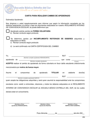 286
CARTA PARA REALIZAR CAMBIO DE APODERADO
Estimad(a) Apoderado:
Nos dirigimos a usted respetuosamente para informar que según la información recopilada por los
distintos estamentos a la fecha y bajo los argumentos estipulados en nuestro REGLAMENTO INTERNO
DE CONVIVENCIA ESCOLAR, se puede determinar que:
Apoderado solicita cambio de FORMA VOLUNTARIA
b) Revisar conducto según protocolo
Se determina cambio por INCUMPLIMIENTO REITERADO DE DEBERES adquiridos y
estipulados en RICE.
c) Revisar conducto según protocolo
d) Le será confirmado vía CARTA CERTIFICADA DEL CAMBIO
Yo, ___________________________________________________ RUT _________________
apoderado de ____________________________________________ que cursa ______________
ACEPTO realizar el cambio de apoderado de forma voluntaria en favor del/la estudiante anteriormente
mencionado/a por motivo de fuerza mayor.
Asume el compromiso de apoderado TITULAR en adelante don(ña)
________________________________________________________ RUT ___________________
quien acepta las obligaciones adquiridas y será quien asumirá la responsabilidad ante los compromisos
escolares como: asistir a entrevistas, citaciones, y todos los deberes estipulados en el REGLAMENTO
INTERNO DE CONVIVENCIA ESCOLAR de ESCUELA BÁSICA ESTRELLA DEL SUR, de los cuales
declara estar en conocimiento.
______________________ _____________________ ____________________
Pozo Almonte, _______ de _________________ del año 202__
(Nombre completo apoderado RENUNCIANTE)
(Nombre completo estudiante) (Curso)
(Nombre completo apoderado NUEVO)
(Nombre y firma
apoderado RENUNCIANTE)
(Nombre y firma
apoderado NUEVO)
Nombre y Firma
INSPECTOR/A GENERAL
 