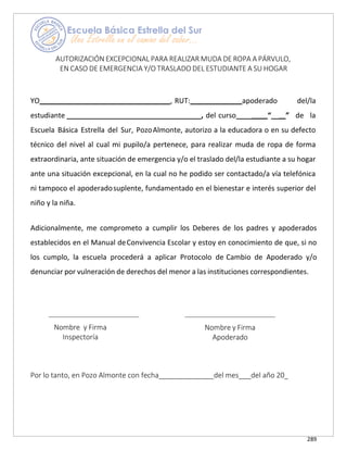 289
AUTORIZACIÓN EXCEPCIONAL PARA REALIZAR MUDA DE ROPA A PÁRVULO,
EN CASO DE EMERGENCIA Y/O TRASLADO DEL ESTUDIANTE A SU HOGAR
YO , RUT: apoderado del/la
estudiante __________________________________, del curso____ “__ ” de la
Escuela Básica Estrella del Sur, PozoAlmonte, autorizo a la educadora o en su defecto
técnico del nivel al cual mi pupilo/a pertenece, para realizar muda de ropa de forma
extraordinaria, ante situación de emergencia y/o el traslado del/la estudiante a su hogar
ante una situación excepcional, en la cual no he podido ser contactado/a vía telefónica
ni tampoco el apoderadosuplente, fundamentado en el bienestar e interés superior del
niño y la niña.
Adicionalmente, me comprometo a cumplir los Deberes de los padres y apoderados
establecidos en el Manual deConvivencia Escolar y estoy en conocimiento de que, si no
los cumplo, la escuela procederá a aplicar Protocolo de Cambio de Apoderado y/o
denunciar por vulneración de derechos del menor a las instituciones correspondientes.
Nombre y Firma
Inspectoría
Nombre y Firma
Apoderado
Por lo tanto, en Pozo Almonte con fecha del mes del año 20
 