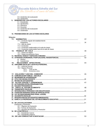 3
8.5. Asistentes de la educación
8.6. Sostenedor
9. DEBERES DE LOS ACTORES ESCOLARES ………………………………………………………………..
9.1. Estudiantes
9.2. Apoderados
9.3. Directivos
9.4. Docentes
9.5. Asistentes de la educación
9.6. Sostenedor
10. PROHIBICIONES DE LOS ACTORES ESCOLARES
TÍTULO II
11. NORMATIVA ……………………………………………………………………………………………………. 37
11.1. Conducto regular del establecimiento
Flujograma………………………………………………………………………………………………. 34
11.2. Sala de clases
11.3. Conductas
11.4. Conductas inadecuadas en la sala de clases
11.5. Conductas inadecuadas fuera de la sala de clases
12. TRABAJO EN AULA ……………………………………………………………………………………………. 39
12.1. Clases de religión
12.2. Clases de educación física
13. RECREOS, KIOSCO Y ESPACIOS COMUNES ...............................................................................................41
14. ATRASOS (HORARIOS, PUNTUALIDAD, INASISTENCIA) ……………………………………………….. 42
a) Atrasos
b) Inasistencias
15. RELACIONES AFECTIVAS…………………………………………..………………………….…….. 43
16. UNIFORME ESCOLAR Y ESTÉTICA PERSONAL
16.1. Uniforme Escolar
16.2. Higiene Personal
16.2.1. Corte de Pelo
16.2.2. Accesorios y otros
17. COLACIÓN Y USO DEL COMEDOR ……………………………………………………………….………….. 45
18. COMUNICACIÓN FAMILIA – ESCUELA
19. REUNIONES DE APODERADOS
20. CITA CON UN/UNA DOCENTE ........................................................................................................................46
21. RETIRO DE ESTUDIANTES
22. ACTOS CÍVICOS Y CEREMONIAS ……………………………………………………………………………. 47
23. ACTIVIDADES EXTRA PROGRAMÁTICAS
24. SALIDAS PEDAGÓGICAS
25. VISITA AL ESTABLECIMIENTO ……………………………………………………………….……………… 48
26. TRANSPORTE ESCOLAR
27. INTEGRACIÓN A PERSONAS CON DISCAPACIDAD ....................................................................................49
28. ATENCIÓN PERSONALIZADA DE ESPECIALISTAS
29. LEY DE RESPONSABILIDAD PENAL JUVENIL
30. ACCIDENTE ESCOLAR....................................................................................................................................50
31. INTEGRACIÓN DE ESTUDIANTES INMIGRANTES
32. DAÑO A LA PROPIEDAD DEL ESTABLECIMIENTO EDUCATIVO................................................................51
33. DE LAS EVALUACIONES ................................................................................................................................51
Evaluación y Promoción
33.1. Régimen de Evaluación
33.2. Formas de Evaluación
33.3. Decretos de Evaluación y Promoción
34. DE LA MATRÍCULA..........................................................................................................................................52
34.1. Estudiantes nuevos
34.2. Estudiantes antiguos
35. DE LAS CONDUCTAS A DESTACAR …………………………………………………………………. 53
 