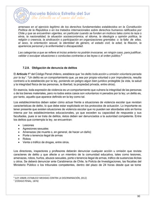 30
amenaza en el ejercicio legítimo de los derechos fundamentales establecidos en la Constitución
Política de la República o en los tratados internacionales sobre derechos humanos ratificados por
Chile y que se encuentren vigentes, en particular cuando se funden en motivos tales como la raza o
etnia, la nacionalidad, la situación socioeconómica, el idioma, la ideología u opinión política, la
religión o creencia, la sindicación o participación en organizaciones gremiales o la falta de ellas,
el sexo, la orientación sexual, la identidad de género, el estado civil, la edad, la filiación, la
apariencia personal y la enfermedad o discapacidad.
Las categorías a que se refiere el inciso anterior no podrán invocarse, en ningún caso, para justificar,
validar o exculpar situaciones o conductas contrarias a las leyes o al orden público.6
7.2.8. Obligación de denuncia de delitos
El Artículo 1° del Código Penal chileno, establece que “es delito toda acción u omisión voluntaria penada
por la ley”. 7
Un delito es un comportamiento que, ya sea por propia voluntad o por imprudencia, resulta
contrario a lo establecido por la ley, poniendo en peligro algún bien jurídico protegible (la vida, la salud
y la integridad física de las personas, la libertad, la propiedad privada, entre otros).
En esencia, toda expresión de violencia es un comportamiento que vulnera la integridad de las personas
o de los bienes materiales, pero no todos estos casos son voluntarios ni penados por la ley; un delito es,
por tanto, aquello que aparece definido en la ley como tal.
Los establecimientos deben saber cómo actuar frente a situaciones de violencia escolar que revistan
características de delito, lo que debe estar explicitado en los protocolos de actuación. Lo importante es
tener presente que existen situaciones de violencia escolar que no pueden ser abordadas sólo en forma
interna por los establecimientos educacionales, ya que exceden su capacidad de respuesta y sus
facultades, pues si se trata de delitos, éstos deben ser denunciados a la autoridad competente. Entre
los delitos que contempla la ley, se encuentran:
• Lesiones
• Agresiones sexuales
• Amenazas (de muerte o, en general, de hacer un daño)
• Porte o tenencia ilegal de armas
• Robos
• Venta o tráfico de drogas, entre otros.
Los directores, inspectores y profesores deberán denunciar cualquier acción u omisión que revista
caracteres de delito y que afecte a un miembro de la comunidad educativa, tales como lesiones,
amenazas, robos, hurtos, abusos sexuales, porte o tenencia ilegal de armas, tráfico de sustancias ilícitas
u otros. Se deberá denunciar ante Carabineros de Chile, la Policía de Investigaciones, las fiscalías del
Ministerio Público o los tribunales competentes, dentro del plazo de 24 horas desde que se tome
6
(LEY 20609, ESTABLECE MEDIDAS CONTRA LA DISCRIMINACIÓN, 2012)
7
(CÓDIGO PENAL, 1874)
 