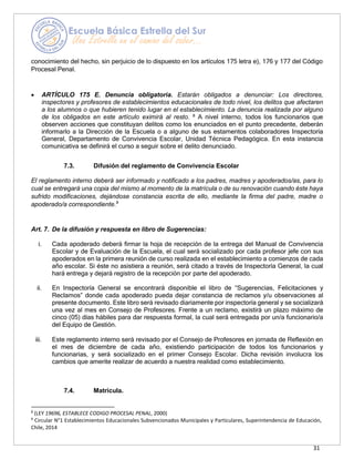 31
conocimiento del hecho, sin perjuicio de lo dispuesto en los artículos 175 letra e), 176 y 177 del Código
Procesal Penal.
• ARTÍCULO 175 E. Denuncia obligatoria. Estarán obligados a denunciar: Los directores,
inspectores y profesores de establecimientos educacionales de todo nivel, los delitos que afectaren
a los alumnos o que hubieren tenido lugar en el establecimiento. La denuncia realizada por alguno
de los obligados en este artículo eximirá al resto. 8
A nivel interno, todos los funcionarios que
observen acciones que constituyan delitos como los enunciados en el punto precedente, deberán
informarlo a la Dirección de la Escuela o a alguno de sus estamentos colaboradores Inspectoría
General, Departamento de Convivencia Escolar, Unidad Técnica Pedagógica. En esta instancia
comunicativa se definirá el curso a seguir sobre el delito denunciado.
7.3. Difusión del reglamento de Convivencia Escolar
El reglamento interno deberá ser informado y notificado a los padres, madres y apoderados/as, para lo
cual se entregará una copia del mismo al momento de la matrícula o de su renovación cuando éste haya
sufrido modificaciones, dejándose constancia escrita de ello, mediante la firma del padre, madre o
apoderado/a correspondiente.9
Art. 7. De la difusión y respuesta en libro de Sugerencias:
i. Cada apoderado deberá firmar la hoja de recepción de la entrega del Manual de Convivencia
Escolar y de Evaluación de la Escuela, el cual será socializado por cada profesor jefe con sus
apoderados en la primera reunión de curso realizada en el establecimiento a comienzos de cada
año escolar. Si éste no asistiera a reunión, será citado a través de Inspectoría General, la cual
hará entrega y dejará registro de la recepción por parte del apoderado.
ii. En Inspectoría General se encontrará disponible el libro de “Sugerencias, Felicitaciones y
Reclamos” donde cada apoderado pueda dejar constancia de reclamos y/u observaciones al
presente documento. Este libro será revisado diariamente por inspectoría general y se socializará
una vez al mes en Consejo de Profesores. Frente a un reclamo, existirá un plazo máximo de
cinco (05) días hábiles para dar respuesta formal, la cual será entregada por un/a funcionario/a
del Equipo de Gestión.
iii. Este reglamento interno será revisado por el Consejo de Profesores en jornada de Reflexión en
el mes de diciembre de cada año, existiendo participación de todos los funcionarios y
funcionarias, y será socializado en el primer Consejo Escolar. Dicha revisión involucra los
cambios que amerite realizar de acuerdo a nuestra realidad como establecimiento.
7.4. Matrícula.
8
(LEY 19696, ESTABLECE CODIGO PROCESAL PENAL, 2000)
9
Circular N°1 Establecimientos Educacionales Subvencionados Municipales y Particulares, Superintendencia de Educación,
Chile, 2014
 