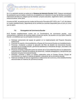 32
Art. 8 La admisión escolar se realiza por el Sistema de Admisión Escolar (SAE). Sistema centralizado
de postulación que se realiza a través de una plataforma en internet en la que las familias encuentran
información de todos los colegios que les interesan: proyecto educativo, reglamento interno, actividades
extracurriculares, entre otros.
A través de SAE, se postula para los niveles de Educación Parvularia (NT1-NT2) y de 1° a 8° año básico
en nuestro establecimiento, dependiendo de la cantidad de vacantes disponibles para el ciclo y/o curso
que se aspira.
7.5. Encargado/a de Convivencia Escolar
Art.9 Nuestro establecimiento cuenta con un Coordinador/a de convivencia escolar, cuyo
nombramiento y definición de funciones deben constar por escrito. De acuerdo a la Ley Sobre Violencia
Escolar, se establece que sus principales funciones son:
➢ Participar activamente del equipo de gestión en la implementación del Proyecto Educativo
Institucional.
➢ Promover la creación y funcionalidad de un Equipo de Convivencia Escolar en el establecimiento.
➢ Promover, monitorear y evaluar la ejecución del Plan de Gestión de Convivencia Escolar,
aprobado por el Consejo Escolar, generando estadísticas e indicadores de logro, asociadas a las
acciones implementadas.
➢ Promover el trabajo colaborativo entre los actores de la Comunidad Educativa en la elaboración,
implementación y difusión de políticas de prevención, medidas pedagógicas y disciplinarias que
fomenten la buena Convivencia Escolar.
➢ Participar, coordinar y liderar un trabajo colaborativo entre el Consejo Escolar, Equipo de
Convivencia y su cargo en materias de gestión y educación de la convivencia escolar.
➢ Potenciar el trabajo en red con organismos e instituciones de la comuna y otros establecimientos
educacionales en materias de convivencia escolar.
 