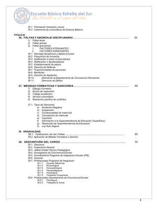 4
35.1. Premiación trimestral y anual
35.2. Ceremonia de Licenciatura de Octavos Básicos
TITULO III
36. FALTAS Y ABORDAJE DISCIPLINARIO …………………………………………………………………..…. 55
1) Faltas leves
2) Faltas graves
3) Faltas gravísimas
1. FACTORES ATENUANTES
2. FACTORES AGRAVANTES
36.1. Abordaje disciplinario y debido proceso
36.2. Presunción de inocencia
36.3. Notificación a las/os involucrados/s
36.4. Notificación a Apoderadas/os
36.5. Establecimiento de plazos
36.6. Derecho de Defensa
36.7. Proporcionalidad de sanciones
36.8. Monitoreo
36.9. Derecho de Apelación
36.10. Derivación al Departamento de Convivencia Psicosocial
36.11. Denuncia de Delitos
37. MEDIDAS FORMATIVAS Y SANCIONES …………………………………………………………………….. 60
1) Diálogo Formativo
2) Acción de reparación
3) Trabajo académico
4) Servicio comunitario
5) Resolución pacífica de conflictos
37.1. Tipos de Sanciones
a) Anotación Negativa
b) Suspensión
c) Condicionalidad de matrícula
d) Cancelación de matrícula
e) Expulsión
f) Información a la Superintendencia de Educación (SuperEduc)
g) Resolución de Superintendencia de Educación
h) Ley Aula Segura
38. GRADUALIDAD
38.1. Tipificación de las Faltas ………………………………………………………………………… 65
38.2. Aplicación de Medida Formativa o Sanción
39. DESCRIPCIÓN DEL CARGO ………………………………………………………………………………… 70
39.1. Director/a
39.2. Inspector/a General
39.3. Jefe/a Unidad Técnico Pedagógica
39.4. Encargado/a de Convivencia Escolar
39.5. Coordinador/a Programa de Integración Escolar (PIE)
39.6. Docente
39.7. Profesionales Programa de Integración
39.7.1. Docente Diferencial
39.7.2. Kinesiólogo/a
39.7.3. Fonoaudiólogo/a
39.7.4. Psicopedagogo/a
39.7.5. Psicólogo/a
39.7.6. Terapeuta Ocupacional
39.8. Profesionales Departamento de Convivencia Escolar
39.8.1. Psicólogo/a
39.8.2. Trabajador/a Social
 