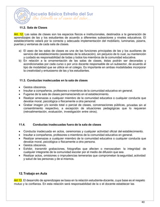 40
11.2. Sala de Clases
Art. 12. Las salas de clases son los espacios físicos e institucionales, destinados a la generación de
aprendizajes de las y los estudiantes de acuerdo a diferentes subsectores y niveles educativos. El
establecimiento velará por la correcta y adecuada implementación del mobiliario, luminarias, pizarra,
puertas y ventanas de cada sala de clases.
a) El aseo de las salas de clases es una de las funciones principales de las y los auxiliares de
servicio del establecimiento (asistentes de la educación), sin perjuicio de lo cual, su mantención
y cuidado es responsabilidad de todas y todos los miembros de la comunidad educativa.
b) En relación a la ornamentación de las salas de clases, éstas podrán ser decoradas y
acondicionadas por cada curso o por un/a docente responsable de un subsector, de acuerdo al
tipo de modalidad que se utilice en el colegio. Es importante en ambas modalidades incorporar
la creatividad y entusiasmo de las y los estudiantes.
11.3. Conductas inadecuadas en la sala de clases
• Gestos obscenos.
• Insultar a compañeros, profesores o miembros de la comunidad educativa en general.
• Fugarse de la sala de clases permaneciendo en el establecimiento.
• Realizar amenazas a cualquier miembro de la comunidad educativa o cualquier conducta que
devalúe moral, psicológica o físicamente a otra personal.
• Grabar imagen y/o sonido total o parcial de clases, conversaciones públicas, privadas sin el
consentimiento respectivo, a excepción de situaciones pedagógicas que lo requieran
(retroalimentación, evaluación, investigación entre otros).
11.4. Conductas inadecuadas fuera de la sala de clases
• Conducta inadecuada en actos, ceremonias y cualquier actividad oficial del establecimiento.
• Insultar a compañeros, profesores o miembros de la comunidad educativa en general.
• Realizar amenazas a cualquier miembro de la comunidad educativa o cualquier conducta que
devalúe moral, psicológica o físicamente a otra persona.
• Gestos obscenos.
• Exhibir, transmitir grabaciones, fotografías que afecten o menoscaben la integridad de
cualquier integrante de la comunidad escolar por el medio de difusión que sea.
• Realizar actos, omisiones o imprudencias temerarias que comprometan la seguridad, actividad
y salud de las personas y de sí mismos.
12.Trabajo en Aula
Art 13. El desarrollo de aprendizajes se basa en la relación estudiante-docente, cuya base es el respeto
mutuo y la confianza. En esta relación será responsabilidad de la o el docente establecer las
 