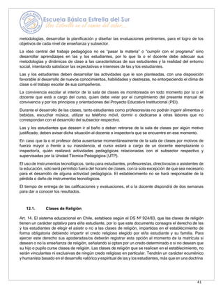 41
metodologías, desarrollar la planificación y diseñar las evaluaciones pertinentes, para el logro de los
objetivos de cada nivel de enseñanza y subsector.
La idea central del trabajo pedagógico no es “pasar la materia” o “cumplir con el programa” sino
desarrollar aprendizajes en las y los estudiantes, por lo que la o el docente debe adecuar sus
metodologías y dinámicas de clase a las características de sus estudiantes y la realidad del entorno
social, intentando satisfacer las expectativas e intereses de las y los estudiantes.
Las y los estudiantes deben desarrollar las actividades que le son planteadas, con una disposición
favorable al desarrollo de nuevos conocimientos, habilidades y destrezas, no entorpeciendo el clima de
clase o el trabajo escolar de sus compañeros.
La convivencia escolar al interior de la sala de clases es monitoreada en todo momento por la o el
docente que está a cargo del curso, quien debe velar por el cumplimiento del presente manual de
convivencia y por los principios y orientaciones del Proyecto Educativo Institucional (PEI).
Durante el desarrollo de las clases, tanto estudiantes como profesores/as no podrán ingerir alimentos o
bebidas, escuchar música, utilizar su teléfono móvil, dormir o dedicarse a otras labores que no
correspondan con el desarrollo del subsector respectivo.
Las y los estudiantes que deseen ir al baño o deban retirarse de la sala de clases por algún motivo
justificado, deben avisar dicha situación al docente o inspector/a que se encuentre en ese momento.
En caso que la o el profesor deba ausentarse momentáneamente de la sala de clases por motivos de
fuerza mayor o frente a su inasistencia, el curso estará a cargo de un docente reemplazante o
inspector/a, quién realizará actividades pedagógicas relacionadas con el subsector respectivo y
supervisadas por la Unidad Técnica Pedagógica (UTP).
El uso de instrumentos tecnológicos, tanto para estudiantes, profesores/as, directivos/as o asistentes de
la educación, sólo será permitido fuera del horario de clases, con la sola excepción de que sea necesario
para el desarrollo de alguna actividad pedagógica. El establecimiento no se hará responsable de la
pérdida o daño de instrumentos tecnológicos.
El tiempo de entrega de las calificaciones y evaluaciones, el o la docente dispondrá de dos semanas
para dar a conocer los resultados.
12.1. Clases de Religión
Art. 14. El sistema educacional en Chile, establece según el DS Nº 924/83, que las clases de religión
tienen un carácter optativo para el/la estudiante, por lo que este documento consagra el derecho de las
y los estudiantes de elegir el asistir o no a las clases de religión, impartidas en el establecimiento de
forma obligatoria debiendo impartir el credo religioso elegido por el/la estudiante y su familia. Para
ejercer este derecho sus apoderadas/os deberán registrar esta opción al momento de la matrícula si
desean o no la enseñanza de religión, señalando si optan por un credo determinado o si no desean que
su hijo o pupilo curse clases de religión. Las clases de religión que se realicen en el establecimiento, no
serán vinculantes ni exclusivas de ningún credo religioso en particular. Tendrán un carácter ecuménico
y humanista basado en el desarrollo valórico y espiritual de las y los estudiantes, más que en una doctrina
 
