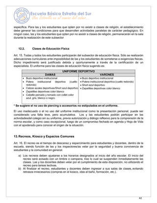 42
específica. Para las y los estudiantes que opten por no asistir a clases de religión, el establecimiento
debe generar las condiciones para que desarrollen actividades paralelas de carácter pedagógico. En
ningún caso, las y los estudiantes que opten por no asistir a clases de religión, permanecerán en la sala
durante la realización de este subsector
12.2. Clases de Educación Física
Art. 15. Todas y todos los estudiantes participarán del subsector de educación física. Sólo se realizarán
adecuaciones curriculares ante imposibilidad de las y los estudiantes de someterse a exigencias físicas.
Dicho impedimento será justificado debida y oportunamente a través de la certificación de un
especialista. El uniforme para las clases de educación física sugerido es:
UNIFORME DEPORTIVO
DAMAS VARONES
• Buzo deportivo institucional
• Polera institucional deportiva (cuello
redondo)
• Calzas azules deportivas/Short azul deportivo
• Zapatillas deportivas color blanco
• Cabello peinado y tomado con collet color
azul, gris, blanco o negro.
• Buzo deportivo institucional
• Polera institucional deportiva (cuello redondo)
• Short azul deportivo
• Zapatillas deportivas color blanco
* Se sugiere el no uso de piercing o accesorios no estipulados en el uniforme.
El uso inadecuado o el no uso del uniforme institucional como la presentación personal, puede ser
considerado una falta leve, pero acumulativa. Los y las estudiantes podrán participar en las
actividadesdel colegio sin su uniforme, previa autorización y diálogo reflexivo para la comprensión de la
norma escolar, y como caso excepcional, luego de un compromiso fechado en agenda y Hoja de Vida
con el apoderado para conocer el origen de la situación.
13.Recreos, Kiosco y Espacios Comunes
Art. 16. El recreo es el tiempo de descanso y esparcimiento para estudiantes y docentes, dentro de la
escuela, siendo función de las y los inspectores/as velar por la seguridad y buena convivencia de
estudiantes y la comunidad en general.
a) Los recreos deben ajustarse a los horarios designados al inicio del año escolar. El inicio del
recreo será avisado con un timbre o campana, tras lo cual se suspenden inmediatamente las
clases. Las y los docentes deben velar por el cumplimiento de esta disposición, no utilizando el
recreo para tareas lectivas.
b) Al finalizar el recreo, estudiantes y docentes deben ingresar a sus salas de clases, evitando
retrasos innecesarios (compras en el kiosco, idas al baño, formación, etc.).
 