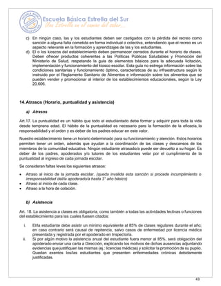 43
c) En ningún caso, las y los estudiantes deben ser castigados con la pérdida del recreo como
sanción a alguna falta cometida en forma individual o colectiva, entendiendo que el recreo es un
aspecto relevante en la formación y aprendizajes de las y los estudiantes.
d) El o los kioscos del establecimiento deben permanecer cerrados durante el horario de clases.
Deben ofrecer productos coherentes a las Políticas Públicas Saludables y Promoción del
Ministerio de Salud, respetando la guía de elementos básicos para la adecuada licitación,
implementación y funcionamiento del kiosco escolar. Esta guía no estrega información sobre las
condiciones sanitarias y funcionamiento óptimo, características de su infraestructura según lo
instruido por el Reglamento Sanitario de Alimentos e información sobre los alimentos que se
pueden vender y promocionar al interior de los establecimientos educacionales, según la Ley
20.606.
14.Atrasos (Horario, puntualidad y asistencia)
a) Atrasos
Art.17. La puntualidad es un hábito que todo el estudiantado debe formar y adquirir para toda la vida
desde temprana edad. El hábito de la puntualidad es necesario para la formación de la eficacia, la
responsabilidad y el orden y es deber de los padres educar en este valor.
Nuestro establecimiento tiene un horario determinado para su funcionamiento y atención. Estos horarios
permiten tener un orden, además que ayudan a la coordinación de las clases y descansos de los
miembros de la comunidad educativa. Ningún estudiante atrasado/a puede ser devuelto a su hogar. Es
deber de los padres, apoderados y/o tutores de los estudiantes velar por el cumplimiento de la
puntualidad al ingreso de cada jornada escolar.
Se consideran faltas leves los siguientes atrasos:
• Atraso al inicio de la jornada escolar. (queda inválida esta sanción si procede incumplimiento o
irresponsabilidad del/la apoderado/a hasta 3° año básico)
• Atraso al inicio de cada clase.
• Atraso a la hora de colación.
b) Asistencia
Art. 18. La asistencia a clases es obligatoria, como también a todas las actividades lectivas o funciones
del establecimiento para las cuales fuesen citados:
i. El/la estudiante debe asistir un mínimo equivalente al 85% de clases regulares durante el año;
en caso contrario será causal de repitencia, salvo casos de enfermedad por licencia médica
presentada y registrada por el apoderado en Inspectoría.
ii. Si por algún motivo la asistencia anual del estudiante fuera menor al 85%, será obligación del
apoderado enviar una carta a Dirección, explicando los motivos de dichas ausencias adjuntando
evidencias que justifiquen las mismas (ej.: licencias médicas) y solicitar la promoción de su pupilo.
Quedan exentos los/las estudiantes que presenten enfermedades crónicas debidamente
justificadas.
 