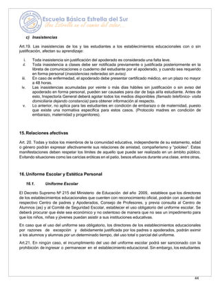 44
c) Inasistencias
Art.19. Las inasistencias de los y las estudiantes a los establecimientos educacionales con o sin
justificación, afectan su aprendizaje:
i. Toda inasistencia sin justificación del apoderado es considerada una falta leve.
ii. Toda inasistencia a clases debe ser notificada previamente o justificada posteriormente en la
libreta de comunicaciones o cuaderno del estudiante por el apoderado, y cuando sea requerido
en forma personal (inasistencias reiteradas sin aviso).
iii. En caso de enfermedad, el apoderado debe presentar certificado médico, en un plazo no mayor
a 48 horas.
iv. Las inasistencias acumuladas por veinte o más días hábiles sin justificación o sin aviso del
apoderado en forma personal, pueden ser causales para dar de baja al/la estudiante. Antes de
esto, Inspectoría General deberá agotar todos los medios disponibles (llamado telefónico- visita
domiciliaria dejando constancia) para obtener información al respecto.
v. Lo anterior, no aplica para las estudiantes en condición de embarazo o de maternidad, puesto
que existe una normativa específica para estos casos. (Protocolo madres en condición de
embarazo, maternidad y progenitores).
15.Relaciones afectivas
Art. 20. Todas y todos los miembros de la comunidad educativa, independiente de su estamento, edad
o género podrán expresar afectivamente sus relaciones de amistad, compañerismo y “pololeo”. Estas
manifestaciones deben respetar los límites de aquello que puede ser realizado en un ámbito público.
Evitando situaciones como las caricias eróticas en el patio, besos efusivos durante una clase, entre otras.
16.Uniforme Escolar y Estética Personal
16.1. Uniforme Escolar
El Decreto Supremo Nº 215 del Ministerio de Educación del año 2009, establece que los directores
de los establecimientos educacionales que cuenten con reconocimiento oficial, podrán con acuerdo del
respectivo Centro de padres y Apoderados, Consejo de Profesores, y previa consulta al Centro de
Alumnos (as) y al Comité de Seguridad Escolar, establecer el uso obligatorio del uniforme escolar. Se
deberá procurar que éste sea económico y no ostentoso de manera que no sea un impedimento para
que los niños, niñas y jóvenes puedan asistir a sus instituciones educativas.
En caso que el uso del uniforme sea obligatorio, los directores de los establecimientos educacionales
por razones de excepción y debidamente justificada por los padres o apoderados, podrán eximir
a los alumnos y alumnas por un determinado tiempo, del uso total o parcial del uniforme.
Art.21. En ningún caso, el incumplimiento del uso del uniforme escolar podrá ser sancionado con la
prohibición de ingresar o permanecer en el establecimiento educacional. Sin embargo, los estudiantes
 