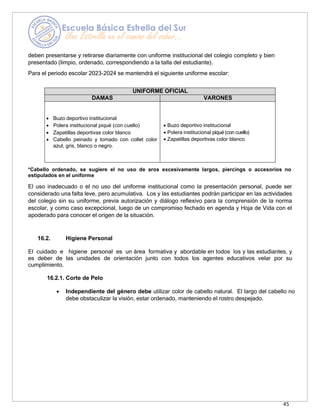 45
deben presentarse y retirarse diariamente con uniforme institucional del colegio completo y bien
presentado (limpio, ordenado, correspondiendo a la talla del estudiante).
Para el periodo escolar 2023-2024 se mantendrá el siguiente uniforme escolar:
UNIFORME OFICIAL
DAMAS VARONES
• Buzo deportivo institucional
• Polera institucional piqué (con cuello)
• Zapatillas deportivas color blanco
• Cabello peinado y tomado con collet color
azul, gris, blanco o negro.
• Buzo deportivo institucional
• Polera institucional piqué (con cuello)
• Zapatillas deportivas color blanco
*Cabello ordenado, se sugiere el no uso de aros excesivamente largos, piercings o accesorios no
estipulados en el uniforme
El uso inadecuado o el no uso del uniforme institucional como la presentación personal, puede ser
considerado una falta leve, pero acumulativa. Los y las estudiantes podrán participar en las actividades
del colegio sin su uniforme, previa autorización y diálogo reflexivo para la comprensión de la norma
escolar, y como caso excepcional, luego de un compromiso fechado en agenda y Hoja de Vida con el
apoderado para conocer el origen de la situación.
16.2. Higiene Personal
El cuidado e higiene personal es un área formativa y abordable en todos los y las estudiantes, y
es deber de las unidades de orientación junto con todos los agentes educativos velar por su
cumplimiento.
16.2.1. Corte de Pelo
• Independiente del género debe utilizar color de cabello natural. El largo del cabello no
debe obstaculizar la visión, estar ordenado, manteniendo el rostro despejado.
 