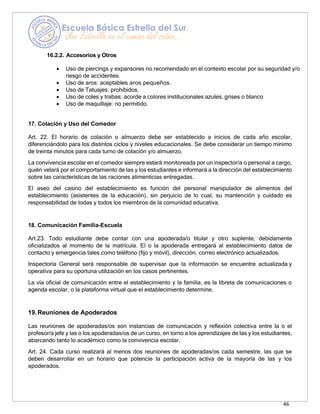 46
16.2.2. Accesorios y Otros
• Uso de piercings y expansores no recomendado en el contexto escolar por su seguridad y/o
riesgo de accidentes.
• Uso de aros: aceptables aros pequeños.
• Uso de Tatuajes: prohibidos.
• Uso de coles y trabas: acorde a colores institucionales azules, grises o blanco
• Uso de maquillaje: no permitido.
17. Colación y Uso del Comedor
Art. 22. El horario de colación o almuerzo debe ser establecido a inicios de cada año escolar,
diferenciándolo para los distintos ciclos y niveles educacionales. Se debe considerar un tiempo mínimo
de treinta minutos para cada turno de colación y/o almuerzo.
La convivencia escolar en el comedor siempre estará monitoreada por un inspector/a o personal a cargo,
quién velará por el comportamiento de las y los estudiantes e informará a la dirección del establecimiento
sobre las características de las raciones alimenticias entregadas.
El aseo del casino del establecimiento es función del personal manipulador de alimentos del
establecimiento (asistentes de la educación), sin perjuicio de lo cual, su mantención y cuidado es
responsabilidad de todas y todos los miembros de la comunidad educativa.
18. Comunicación Familia-Escuela
Art.23. Todo estudiante debe contar con una apoderada/o titular y otro suplente, debidamente
oficializados al momento de la matrícula. El o la apoderada entregará al establecimiento datos de
contacto y emergencia tales como teléfono (fijo y móvil), dirección, correo electrónico actualizados.
Inspectoría General será responsable de supervisar que la información se encuentre actualizada y
operativa para su oportuna utilización en los casos pertinentes.
La vía oficial de comunicación entre el establecimiento y la familia, es la libreta de comunicaciones o
agenda escolar, o la plataforma virtual que el establecimiento determine.
19.Reuniones de Apoderados
Las reuniones de apoderadas/os son instancias de comunicación y reflexión colectiva entre la o el
profesor/a jefe y las o los apoderadas/os de un curso, en torno a los aprendizajes de las y los estudiantes,
abarcando tanto lo académico como la convivencia escolar.
Art. 24. Cada curso realizará al menos dos reuniones de apoderadas/os cada semestre, las que se
deben desarrollar en un horario que potencie la participación activa de la mayoría de las y los
apoderados.
 