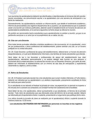 47
Las reuniones de apoderadas/os deberán ser planificadas y calendarizadas al comienzo del año escolar,
siendo recordadas, vía comunicación escrita, a la apoderada/o con una semana de anticipación a su
fecha de realización.
Semestralmente, las apoderadas/os recibirán un informe escrito, que detalle el rendimiento académico,
informe de personalidad y los registros disciplinarios de su pupila/o. Las apoderadas/os que no pudiesen
asistir a la reunión por motivos justificados, deberán asistir al establecimiento en horarios de atención de
apoderadas/os establecidos, en la semana siguiente a la fecha e
nque se efectuó la reunión.
No podrán ser sancionados las/os estudiantes cuyos apoderados/as no asistan a reunión, ya que no es
pertinente sancionar a un actor por el incumplimiento de un deber de otro.
20. Cita con un/a Docente
Para tratar temas puntuales referidos a ámbitos académico o de convivencia, el o la apoderada/, una/o
de sus profesoras/es u otra/o profesional del establecimiento, podrán solicitar una cita, en un horario
prefijado en la unidad educativa.
Art. 25. Cada Docente o profesional de apoyo del establecimiento, deberá tener un horario de atención
deapoderadas/os, el cual será debidamente informado a las familias de los/as estudiantes que atiende.
Será deber de las o los docentes y profesionales de apoyo del establecimiento que citen
apoderadas/os, atenderles personalmente y no podrán delegar esta función en otra persona o
funcionario de la unidad educativa, la solicitud de reunión con un Docenteo Directivo, por parte de este,
deberá ser informada al establecimiento con un mínimo de dos días de anticipación y explicitando
claramente su objetivo y tema a tratar.
21. Retiro de Estudiantes
Art. 26. Al finalizar la jornada escolar los y las estudiantes que cursen niveles inferiores a 4º año básico,
deberán ser retirados por su apoderada/o o un adulto/a responsable, previamente acreditado en ficha
de matrícula para esta función.
Si un estudiante no es retirado al finalizar la jornada sin aviso, se esperará por un periodo no superior a
45 minutos de lo contrario se contactará a la Unidad Familiar de Carabineros de la localidad.
Será deber de las y los apoderados, retirar puntualmente a sus estudiantes, al término de la jornada
escolar. Todo retiro de estudiantes que sea efectuado antes del término de la jornada escolar, deberá
ser efectuado por el apoderado/a titular o suplente, presentando un argumento que justifique dicho retiro.
Los retiros durante la jornada de clase se realizarán por el apoderado(a) oficial o suplente durante la
mañana hasta las 13:00 horas.
Los estudiantes NO PODRÁN SER RETIRADOS por personas no inscritas en los registros
escolares.
 