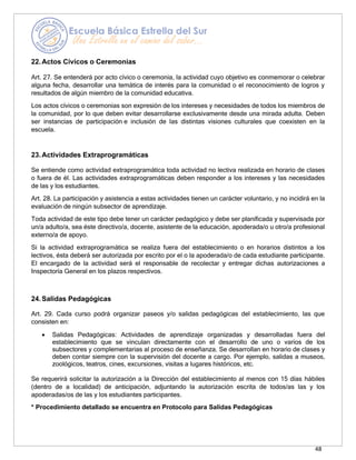 48
22.Actos Cívicos o Ceremonias
Art. 27. Se entenderá por acto cívico o ceremonia, la actividad cuyo objetivo es conmemorar o celebrar
alguna fecha, desarrollar una temática de interés para la comunidad o el reconocimiento de logros y
resultados de algún miembro de la comunidad educativa.
Los actos cívicos o ceremonias son expresión de los intereses y necesidades de todos los miembros de
la comunidad, por lo que deben evitar desarrollarse exclusivamente desde una mirada adulta. Deben
ser instancias de participación e inclusión de las distintas visiones culturales que coexisten en la
escuela.
23.Actividades Extraprogramáticas
Se entiende como actividad extraprogramática toda actividad no lectiva realizada en horario de clases
o fuera de él. Las actividades extraprogramáticas deben responder a los intereses y las necesidades
de las y los estudiantes.
Art. 28. La participación y asistencia a estas actividades tienen un carácter voluntario, y no incidirá en la
evaluación de ningún subsector de aprendizaje.
Toda actividad de este tipo debe tener un carácter pedagógico y debe ser planificada y supervisada por
un/a adulto/a, sea éste directivo/a, docente, asistente de la educación, apoderada/o u otro/a profesional
externo/a de apoyo.
Si la actividad extraprogramática se realiza fuera del establecimiento o en horarios distintos a los
lectivos, ésta deberá ser autorizada por escrito por el o la apoderada/o de cada estudiante participante.
El encargado de la actividad será el responsable de recolectar y entregar dichas autorizaciones a
Inspectoría General en los plazos respectivos.
24.Salidas Pedagógicas
Art. 29. Cada curso podrá organizar paseos y/o salidas pedagógicas del establecimiento, las que
consisten en:
• Salidas Pedagógicas: Actividades de aprendizaje organizadas y desarrolladas fuera del
establecimiento que se vinculan directamente con el desarrollo de uno o varios de los
subsectores y complementarias al proceso de enseñanza. Se desarrollan en horario de clases y
deben contar siempre con la supervisión del docente a cargo. Por ejemplo, salidas a museos,
zoológicos, teatros, cines, excursiones, visitas a lugares históricos, etc.
Se requerirá solicitar la autorización a la Dirección del establecimiento al menos con 15 días hábiles
(dentro de a localidad) de anticipación, adjuntando la autorización escrita de todos/as las y los
apoderadas/os de las y los estudiantes participantes.
* Procedimiento detallado se encuentra en Protocolo para Salidas Pedagógicas
 
