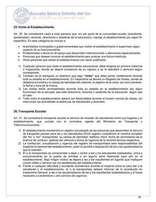 49
25.Visita al Establecimiento
Art. 30. Se considerará visita a toda persona que, sin ser parte de la comunidad escolar (estudiante,
apoderada/o, docente, directivo/a o asistente de la educación), ingrese al establecimiento por algún fin
específico. En esta categoría se incluye a:
• Autoridades municipales o gubernamentales que visiten el establecimiento o supervisen algún
aspecto de su funcionamiento.
• Profesionales o técnicos de apoyo que desarrollen intervenciones o atenciones especializadas.
• Personas que desean conocer el establecimiento para evaluar una futura matrícula.
• Otras personas que visitan el establecimiento con razón justificada.
1) Cualquier persona que visite el establecimiento educacional, debe dirigirse en primera instancia
a Inspectoría, donde se dejará constancia de su ingreso y se le atenderá o derivará según
corresponda.
2) También se le entregará un distintivo que diga “visita” que debe portar visiblemente durante
toda su estadía en el establecimiento. En inspectoría se llevará un Registro de Visitas, donde se
detallará el nombre y la cédula de identidad del visitante, el objetivo de la visita, así como también,
la fecha y hora de la misma.
3) Las visitas serán acompañadas durante toda su estadía en el establecimiento por algún
funcionario de la escuela, sea este directivo/a, docente o asistente de la educación, según sea
el caso.
4) Toda visita al establecimiento deberá ser desarrollada durante el horario normal de clases, sin
interrumpir las actividades académicas de estudiantes y docentes.
26.Transporte Escolar
Art. 31. Se considerará transporte escolar al servicio de traslado de estudiantes entre sus hogares y el
establecimiento, que cumpla con la normativa vigente del Ministerio de Transporte y
Telecomunicaciones.
1) El establecimiento mantendrá un registro actualizado de las personas que desarrollan el servicio
de transporte escolar para las y los estudiantes Dicho registro considerará el nombre completo
del “tío” o “tía”” transportista, su cédula de identidad, teléfono móvil, fecha de vencimiento de la
licencia de conducir, patente del vehículo y fecha de vigencia de la revisión técnica respectiva.
2) La confección, actualización y vigencia del registro de transportistas será responsabilidad del
Inspector/a General del establecimiento, quién lo pondrá a disposición de las y los apoderadas/os
que lo soliciten.
3) El o la transportista se compromete a dejar y recibir a las y los estudiantes trasladados, única y
exclusivamente en la puerta de entrada o en alguna zona destinada para ello en el
establecimiento. Bajo ningún motivo se dejará a las y los estudiantes en lugares que impliquen
cruzar calles o caminar por los alrededores del establecimiento.
4) Frente a cualquier dificultad o accidente acontecidos durante el trayecto entre la casa del o la
estudiante y el establecimiento, el o la transportista deberá informar de lo acontecido en
Inspectoría General, a las o los apoderadas/os de las y los estudiantes trasladados/as y si fuese
necesario a carabineros u otro servicio de urgencia.
 