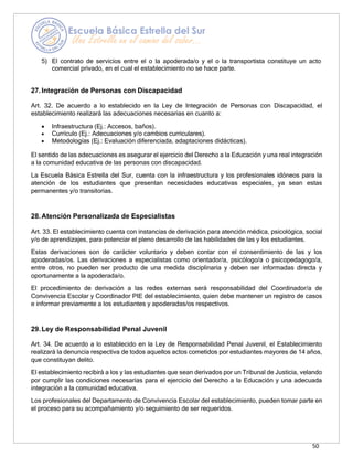 50
5) El contrato de servicios entre el o la apoderada/o y el o la transportista constituye un acto
comercial privado, en el cual el establecimiento no se hace parte.
27.Integración de Personas con Discapacidad
Art. 32. De acuerdo a lo establecido en la Ley de Integración de Personas con Discapacidad, el
establecimiento realizará las adecuaciones necesarias en cuanto a:
• Infraestructura (Ej.: Accesos, baños).
• Currículo (Ej.: Adecuaciones y/o cambios curriculares).
• Metodologías (Ej.: Evaluación diferenciada, adaptaciones didácticas).
El sentido de las adecuaciones es asegurar el ejercicio del Derecho a la Educación y una real integración
a la comunidad educativa de las personas con discapacidad.
La Escuela Básica Estrella del Sur, cuenta con la infraestructura y los profesionales idóneos para la
atención de los estudiantes que presentan necesidades educativas especiales, ya sean estas
permanentes y/o transitorias.
28.Atención Personalizada de Especialistas
Art. 33. El establecimiento cuenta con instancias de derivación para atención médica, psicológica, social
y/o de aprendizajes, para potenciar el pleno desarrollo de las habilidades de las y los estudiantes.
Estas derivaciones son de carácter voluntario y deben contar con el consentimiento de las y los
apoderadas/os. Las derivaciones a especialistas como orientador/a, psicólogo/a o psicopedagogo/a,
entre otros, no pueden ser producto de una medida disciplinaria y deben ser informadas directa y
oportunamente a la apoderada/o.
El procedimiento de derivación a las redes externas será responsabilidad del Coordinador/a de
Convivencia Escolar y Coordinador PIE del establecimiento, quien debe mantener un registro de casos
e informar previamente a los estudiantes y apoderadas/os respectivos.
29.Ley de Responsabilidad Penal Juvenil
Art. 34. De acuerdo a lo establecido en la Ley de Responsabilidad Penal Juvenil, el Establecimiento
realizará la denuncia respectiva de todos aquellos actos cometidos por estudiantes mayores de 14 años,
que constituyan delito.
El establecimiento recibirá a los y las estudiantes que sean derivados por un Tribunal de Justicia, velando
por cumplir las condiciones necesarias para el ejercicio del Derecho a la Educación y una adecuada
integración a la comunidad educativa.
Los profesionales del Departamento de Convivencia Escolar del establecimiento, pueden tomar parte en
el proceso para su acompañamiento y/o seguimiento de ser requeridos.
 