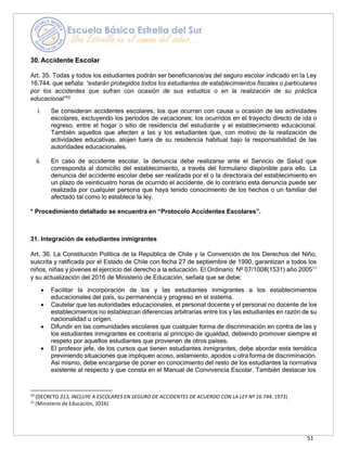 51
30.Accidente Escolar
Art. 35. Todas y todos los estudiantes podrán ser beneficiarios/as del seguro escolar indicado en la Ley
16.744. que señala: “estarán protegidos todos los estudiantes de establecimientos fiscales o particulares
por los accidentes que sufran con ocasión de sus estudios o en la realización de su práctica
educacional”10
i. Se consideran accidentes escolares, los que ocurran con causa u ocasión de las actividades
escolares, excluyendo los períodos de vacaciones; los ocurridos en el trayecto directo de ida o
regreso, entre el hogar o sitio de residencia del estudiante y el establecimiento educacional.
También aquellos que afecten a las y los estudiantes que, con motivo de la realización de
actividades educativas, alojen fuera de su residencia habitual bajo la responsabilidad de las
autoridades educacionales.
ii. En caso de accidente escolar, la denuncia debe realizarse ante el Servicio de Salud que
corresponda al domicilio del establecimiento, a través del formulario disponible para ello. La
denuncia del accidente escolar debe ser realizada por el o la directora/a del establecimiento en
un plazo de veinticuatro horas de ocurrido el accidente, de lo contrario esta denuncia puede ser
realizada por cualquier persona que haya tenido conocimiento de los hechos o un familiar del
afectado tal como lo establece la ley.
* Procedimiento detallado se encuentra en “Protocolo Accidentes Escolares”.
31. Integración de estudiantes inmigrantes
Art. 36. La Constitución Política de la República de Chile y la Convención de los Derechos del Niño,
suscrita y ratificada por el Estado de Chile con fecha 27 de septiembre de 1990, garantizan a todos los
niños, niñas y jóvenes el ejercicio del derecho a la educación. El Ordinario: Nº 07/1008(1531) año 200511
y su actualización del 2016 de Ministerio de Educación, señala que se debe:
• Facilitar la incorporación de los y las estudiantes inmigrantes a los establecimientos
educacionales del país, su permanencia y progreso en el sistema.
• Cautelar que las autoridades educacionales, el personal docente y el personal no docente de los
establecimientos no establezcan diferencias arbitrarias entre los y las estudiantes en razón de su
nacionalidad u origen.
• Difundir en las comunidades escolares que cualquier forma de discriminación en contra de las y
los estudiantes inmigrantes es contraria al principio de igualdad, debiendo promover siempre el
respeto por aquellos estudiantes que provienen de otros países.
• El profesor jefe, de los cursos que tienen estudiantes inmigrantes, debe abordar esta temática
previniendo situaciones que impliquen acoso, aislamiento, apodos u otra forma de discriminación.
Así mismo, debe encargarse de poner en conocimiento del resto de los estudiantes la normativa
existente al respecto y que consta en el Manual de Convivencia Escolar. También destacar los
10
(DECRETO 313, INCLUYE A ESCOLARES EN SEGURO DE ACCIDENTES DE ACUERDO CON LA LEY Nº 16.744, 1973)
11
(Ministerio de Educación, 2016)
 