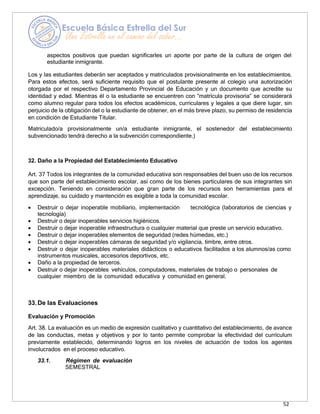 52
aspectos positivos que puedan significarles un aporte por parte de la cultura de origen del
estudiante inmigrante.
Los y las estudiantes deberán ser aceptados y matriculados provisionalmente en los establecimientos.
Para estos efectos, será suficiente requisito que el postulante presente al colegio una autorización
otorgada por el respectivo Departamento Provincial de Educación y un documento que acredite su
identidad y edad. Mientras él o la estudiante se encuentren con “matrícula provisoria” se considerará
como alumno regular para todos los efectos académicos, curriculares y legales a que diere lugar, sin
perjuicio de la obligación del o la estudiante de obtener, en el más breve plazo, su permiso de residencia
en condición de Estudiante Titular.
Matriculado/a provisionalmente un/a estudiante inmigrante, el sostenedor del establecimiento
subvencionado tendrá derecho a la subvención correspondiente.)
32. Daño a la Propiedad del Establecimiento Educativo
Art. 37 Todos los integrantes de la comunidad educativa son responsables del buen uso de los recursos
que son parte del establecimiento escolar, así como de los bienes particulares de sus integrantes sin
excepción. Teniendo en consideración que gran parte de los recursos son herramientas para el
aprendizaje, su cuidado y mantención es exigible a toda la comunidad escolar.
• Destruir o dejar inoperable mobiliario, implementación tecnológica (laboratorios de ciencias y
tecnología)
• Destruir o dejar inoperables servicios higiénicos.
• Destruir o dejar inoperable infraestructura o cualquier material que preste un servicio educativo.
• Destruir o dejar inoperables elementos de seguridad (redes húmedas, etc.)
• Destruir o dejar inoperables cámaras de seguridad y/o vigilancia, timbre, entre otros.
• Destruir o dejar inoperables materiales didácticos o educativos facilitados a los alumnos/as como
instrumentos musicales, accesorios deportivos, etc.
• Daño a la propiedad de terceros.
• Destruir o dejar inoperables vehículos, computadores, materiales de trabajo o personales de
cualquier miembro de la comunidad educativa y comunidad en general.
33.De las Evaluaciones
Evaluación y Promoción
Art. 38. La evaluación es un medio de expresión cualitativo y cuantitativo del establecimiento, de avance
de las conductas, metas y objetivos y por lo tanto permite comprobar la efectividad del currículum
previamente establecido, determinando logros en los niveles de actuación de todos los agentes
involucrados en el proceso educativo.
33.1. Régimen de evaluación
SEMESTRAL
 
