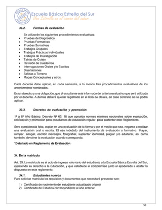 53
33.2. Formas de evaluación
Se utilizarán los siguientes procedimientos evaluativos:
• Pruebas de Diagnóstico
• Pruebas Formativas
• Pruebas Sumativas
• Trabajos Grupales
• Trabajos Prácticos Individuales
• Trabajos de Investigación
• Tablas de Cotejo
• Revisión de Cuadernos
• Interrogaciones Orales y/o Escritas
• Disertaciones
• Salidas a Terreno
• Mapas Conceptuales y otros.
Cada docente debe aplicar, en cada semestre, a lo menos tres procedimientos evaluativos de los
anteriormente nombrados.
Es un derecho y una obligación, que el estudiante este informado del criterio evaluativo que será utilizado
por el docente. A demás deberá quedar registrado en el libro de clases, en caso contrario no se podrá
aplicar.
33.3. Decretos de evaluación y promoción
1º a 8º Año Básico: Decreto Nº 67/ 18 que aprueba normas mínimas nacionales sobre evaluación,
calificación y promoción para estudiantes de educación regular, para sustentar este Reglamento.
Sera considerada falta, copiar en una evaluación de la forma y por el medio que sea, negarse a realizar
una evaluación oral o escrita. El uso indebido del instrumento de evaluación o formativo. Rayar,
romper, arrugar, escribir mensajes, fotografiar, suplantar identidad, plagiar y/o adulterar, así como
también, devolver la evaluación cuando corresponda.
*Detallado en Reglamento de Evaluación
34. De la matrícula
Art. 39. La matrícula es el acto de ingreso voluntario del estudiante a la Escuela Básica Estrella del Sur,
ejerciendo su derecho a la Educación, y que establece el compromiso junto al apoderado a acatar lo
dispuesto en este reglamento.
34.1. Estudiantes nuevos
Para solicitar matrícula los requisitos y documentos que necesitará presentar son:
1) Certificado de nacimiento del estudiante actualizado original
2) Certificado de Estudios correspondiente al año anterior
 