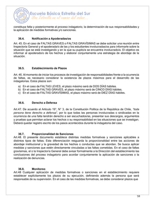 59
constituya falta y posteriormente al proceso indagatorio, la determinación de sus responsabilidades y
la aplicación de medidas formativas y/o sanciones.
36.4. Notificación a Apoderadas/os
Art. 45. En el caso de FALTAS GRAVES o FALTAS GRAVÍSIMAS se debe solicitar una reunión entre
Inspectoría General y el apoderada/o de las y los estudiantes involucradas/os para informarle sobre la
situación que se está investigando y en la que su pupilo/a se encuentra involucrado/a. El objetivo es
informar al apoderado/o de los hechos y elaborar conjuntamente una estrategia de abordaje de la
situación.
36.5. Establecimiento de Plazos
Art. 46. Al momento de iniciar los procesos de investigación de responsabilidades frente a la ocurrencia
de faltas, es necesario considerar la existencia de plazos máximos para el desarrollo de las
indagatorias. Estos plazos son:
a) En el caso de FALTAS LEVES, el plazo máximo será de DOS DÍAS hábiles.
b) En el caso de FALTAS GRAVES, el plazo máximo será de CINCO DÍAS hábiles.
c) En el caso de FALTAS GRAVÍSIMAS, el plazo máximo será de DIEZ DÍAS hábiles.
36.6. Derecho a Defensa
Art.47. De acuerdo al Artículo 19°, N° 3, de la Constitución Política de la República de Chile, “toda
persona tiene derecho a defensa”, por lo que todas las personas involucradas o sindicadas en la
ocurrencia de una falta tendrán derecho a ser escuchados/as, presentar sus descargos, argumentos
y pruebas que permitan aclarar los hechos o su responsabilidad en las situaciones que se investigan.
Deberá quedar registro escrito de los pasos acontecidos durante la indagatoria del caso.
36.7. Proporcionalidad de Sanciones
Art.48. El presente documento establece distintas medidas formativas y sanciones aplicables a
distintos tipos de faltas. Esta diferenciación resguarda la proporcionalidad entre las acciones de
abordaje institucional y la gravedad de los hechos o conductas que se abordan. Se busca aplicar
medidas y sanciones que estén directamente vinculadas a las faltas cometidas. En el caso de faltas
gravísimas, el o la Inspector/a General debe avisar formalmente a la Dirección del establecimiento las
conclusiones del proceso indagatorio para acordar conjuntamente la aplicación de sanciones o la
realización de denuncias.
36.8. Monitoreo
Art.48 Cualquier aplicación de medidas formativas o sanciones en el establecimiento requiere
establecer explícitamente los plazos de su ejecución, definiendo además la persona que será
responsable de su supervisión. En el caso de las medidas formativas, se debe considerar plazos que
 