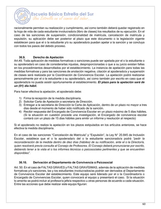 60
racionalmente permitan su realización y cumplimiento, así como también deberá quedar registrado en
la hoja de vida de cada estudiante involucrado/a (libro de clases) los resultados de su ejecución. En el
caso de las sanciones de suspensión, condicionalidad de matrícula, cancelación de matrícula y
expulsión, su aplicación debe ser posterior al plazo que este documento o la legislación vigente
establecen para que el o la estudiante y/o su apoderado/a puedan apelar a la sanción y se concluya
con todos los pasos del debido proceso.
36.9. Derecho de Apelación
Art.49. Toda aplicación de medidas formativas o sanciones puede ser apelada por el o la estudiante o
su apoderada/o en caso de considerarlas injustas, desproporcionadas o que a su juicio existan fallas
en los procedimientos desarrollados por el establecimiento. La instancia de apelación para todas las
medidas formativas y para las sanciones de anotación negativa, citación al apoderado/a y suspensión
de clases será realizada por la Coordinación de Convivencia Escolar. La apelación podrá realizarse
personalmente por el o la estudiante o su apoderada/o, así como también por escrito en caso que el
apoderado/a no pueda asistir oportunamente al establecimiento. El plazo para la apelación será de
un (01) día hábil.
Para hacer efectiva la apelación, el apoderado debe:
1) Firma la recepción de la medida disciplinaria.
2) Solicitar Carta de Apelación a secretaria de Dirección.
3) Entregar a la secretaria de Dirección la Carta de Aplicación, dentro de un plazo no mayor a tres
días desde el momento de haber sido notificado de la sanción.
4) Recibir respuesta del Encargado de Convivencia Escolar en un plazo máximo de 5 días hábiles.
(Si la situación en cuestión procede una investigación, el Encargado de convivencia escolar
contará con un plazo de 15 días hábiles para emitir un informe y resolución al respecto)
Si el apoderado no realiza la apelación en los plazos estipulados en los artículos anteriores, se hace
efectiva la medida disciplinaria.
En el caso de las sanciones “Cancelación de Matrícula” y “Expulsión”, la Ley N° 20.845 de Inclusión
Escolar, establece que el o la apoderada/o del o la estudiante sancionado/a podrá “pedir la
reconsideración de la medida dentro de diez días (hábiles) de su notificación, ante el o la Director/a,
quien resolverá previa consulta al Consejo de Profesores. El Consejo deberá pronunciarse por escrito,
debiendo tener a la vista el o los informes técnicos o psicosociales pertinentes y que se encuentren
disponibles”.
36.10. Derivación al Departamento de Convivencia o Psicosocial
Art. 50. En el caso de FALTAS GRAVES y FALTAS GRAVÍSIMAS, además de la aplicación de medidas
formativas y/o sanciones, las y los estudiantes involucrados/as podrán ser derivados al Departamento
de Convivencia Escolar del establecimiento. Este equipo será liderado por el o la Coordinador/a o
Encargado de Convivencias Escolar, quien convocará al equipo y presentará el caso. Si la situación
lo amerita se podrá incluir al profesor/a jefe/a respectivo u otras personas de acuerdo a cada situación.
Entre las acciones que debe realizar este equipo figuran:
 