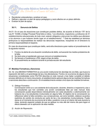 61
➢ Recolectan antecedentes y analizan el caso.
➢ Definen y ejecutan un plan de apoyo pedagógico y socio afectivo en un plazo definido.
➢ Evalúan el plan de apoyo.
36.11. Denuncia de Delitos
Art.51. En el caso de situaciones que constituyan posibles delitos, de acuerdo al Artículo 175° de la
Ley N° 19.696 o Código Procesal Penal letra e indica, “Los directores, inspectores y profesores de 51
establecimientos educacionales de todo nivel, estarán obligados a denunciar los delitos que afectaren
a los alumnos o que hubieren tenido lugar en el establecimiento”. 14
Esta ley establece en términos
jerárquicos la responsabilidad de realizar las denuncias respectivas, recayendo en el Director/a la
primera responsabilidad al respecto.
En caso de situaciones que constituyan delito, será el/la directora/a quien realice el procedimiento de
la siguiente manera:
1. Frente a la alerta de una situación constitutiva de delito, se buscarán los medios probatorios de
la falta.
2. Se dará aviso al apoderado para que concurra al establecimiento.
3. Se llamará a Carabineros o PDI, según el tipo de delito.
4. El procedimiento se realizará durante la jornada escolar del estudiante
37. Medidas Formativas y Sanciones
Art. 52. Una MEDIDA FORMATIVA es una acción institucional de abordaje de una falta, que busca la
reparación del daño y el aprendizaje de las y los afectados/as. Frente a la ocurrencia de alguna de las
situaciones consideradas como FALTAS descritas en este manual y tras haber cumplido el debido
proceso definido en el mismo documento, el establecimiento aplicará alguna de las medidas formativas
o sanciones descritas a continuación. En el establecimiento existen cinco tipos de medidas formativas:
1) Diálogo Formativo.
Conversación entre un o una asistente de la educación, docente, directivo o inspector/a y las o
los estudiantes que han cometido una acción considerada falta por este manual. Esta
conversación puede desarrollarse individualmente con cada estudiante o colectivamente con
todas/os las y los estudiantes involucrados en alguna falta. El objetivo de la conversación es
reflexionar sobre la falta cometida y sus consecuencias, así como también, elaborar acuerdos
explícitos de cambio de conducta por parte de las y los estudiantes involucrados/as. Puede
darse en el momento de ocurrencia de la falta o posterior si es en el interior del aula durante la
clase, teniendo especial cuidado de que se aplique no más allá del mismo día para lograr el
efecto deseado con la aplicación de esta medida.
2) Acción de Reparación.
14
(LEY 19696, CODIGO PROCESAL PENAL, 2000)
 