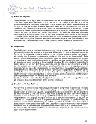 63
a) Anotación Negativa
Observación escrita de algún hecho o conducta realizado por un/una estudiante que se considere
como falta según este documento. En la Circular N° 01, Versión 4 del año 2014 de la
Superintendencia de Educación, se establece que es en el libro de clases, específicamente en
la “hoja de vida por alumno, donde se registrarán todos los hechos relevantes que ocurran
respecto a su comportamiento y desarrollo dentro del establecimiento en el año lectivo… Cabe
destacar que este es el único registro válido para verificar la aplicación y seguimiento del debido
proceso en caso de tomar una medida disciplinaria”. Su aplicación debe ser informada
inmediatamente al estudiante sancionado/a, así como también será informada a su apoderada/o
durante la próxima reunión de apoderadas/os o citación formal que se le haga al establecimiento.
Las anotaciones negativas deben ser redactadas de manera simple y clara, describiendo hechos
y acciones que constituyan falta, evitando las opiniones o juicios de valor de quien registra.
b) Suspensión:
Prohibición de ingreso al establecimiento educacional que se le aplica a un/a estudiante por un
período determinado. De acuerdo al Ordinario N° 476 del año 2013 de la Superintendencia de
Educación, “la suspensión no puede aplicarse por períodos que superen los cinco días hábiles,
sin perjuicio que de manera excepcional se pueda prorrogar una vez por igual período”. Esta
sanción sólo será aplicada tras haber cumplido los pasos del debido proceso descritos en este
documento y en casos que justificadamente se considere que esté en riesgo la integridad física
y/o psíquica de algún miembro de la comunidad educativa. El o la estudiante suspendido/a
deberá contar con un plan de trabajo académico para los días que dure la sanción y tendrá
derecho a recibir los materiales o beneficios que el establecimiento haya entregado durante su
ausencia. Para los casos del o la estudiante que se encuentre en riesgo social y vulnerabilidad,
el establecimiento educacional deberá cautelar y garantizar su seguridad y protección, por lo
cual, dicha sanción será realizada en sus dependencias, ingresando el estudiante al
establecimiento y solo será suspendido su ingreso a la sala de clases; debiendo realizar un plan
de trabajo académico para los días que dure la sanción.
Será Inspectoría General y el/la Coordinador-a Técnico quienes determinen el lugar físico en el
EE en que se desarrollará la sanción (CRA, oficina u otro lugar)
c) Condicionalidad de Matrícula
Acto previo a la cancelación de matrícula que establece un compromiso de cambio de conducta
por parte de el/la estudiante, el que de no ser cumplido puede conllevar su salida de la comunidad
educativa para el año lectivo siguiente. Su aplicación será decisión exclusiva del o la Director/a
del establecimiento y sólo será aplicada tras haber cumplido los pasos del debido proceso
descritos en este documento, en casos que justificadamente se considere que esté en riesgo la
integridad física y/o psíquica de algún miembro de la comunidad educativa. De acuerdo al
Ordinario N° 476 del año 2013 de la Superintendencia de Educación, “la condicionalidad de
matrícula es una medida disciplinaria y por tanto su aplicación debe estar asociada a hechos o
conductas que estén consideradas como falta. La condicionalidad de matrícula siempre debe ser
revisada al final de cada semestre independiente de la fecha en la cual se haya aplicado”.
*El ordinario 476 establece que: “Aplicar la condicionalidad de matrículas a los alumnos nuevos
es un acto de discriminación”.
 