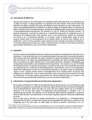 64
d) Cancelación de Matrícula
Sanción que implica la no continuidad en el establecimiento educacional de un/a estudiante por
un plazo no mayor a 3 años siguientes a la aplicación de esta medida. Esta sanción sólo será
aplicada tras haber cumplido los pasos del debido proceso descritos en este documento y en
casos que justificadamente se considere que esté en riesgo la integridad física y/o psíquica de
algún miembro de la comunidad educativa, quedando inhabilitado para incorporarse nuevamente
a este establecimiento educacional. De acuerdo a la Ley N° 20.845 de Inclusión Escolar, “la
decisión deexpulsar o cancelar la matrícula a un estudiante sólo podrá ser adoptada por el o la
Director/a del establecimiento. Esta decisión, junto a sus fundamentos, deberá ser notificada
por escrito a la o el estudiante afectado y a su padre, madre o apoderado/a, según el caso,
quienes podrán pedir la reconsideración de la medida dentro de quince días (hábiles) de su
notificación, ante la misma autoridad, quien resolverá previa consulta al Consejo de Profesores.
El Consejo deberá pronunciarse por escrito, debiendo tener a la vista el o los informes técnicos
psicosociales pertinentes y que se encuentren disponibles”.
e) Expulsión
Sanción máxima del establecimiento que conlleva la cancelación inmediata de la matrícula a un/a
estudiante. A través de este acto, el o la estudiante deja de ser parte de la comunidad educativa.
Esta sanción sólo será aplicada tras haber cumplido los pasos del debido proceso descritos en
este documento y en casos que justificadamente se considere que esté en riesgo la integridad
física y/o psíquica de algún miembro de la comunidad educativa, quedando inhabilitado para
incorporarse nuevamente a este establecimiento educacional. De acuerdo a la Ley N° 20.845
de Inclusión Escolar, “la decisión de expulsar o cancelar la matrícula a un/a estudiante sólo podrá
ser adoptada por el o la Director/a del establecimiento. Esta decisión, junto a sus fundamentos,
deberá ser notificada por escrito a la o el estudiante afectado y a su padre, madre o apoderado/a,
según el caso, quienes podrán pedir la reconsideración de la medida dentro de quince días
(hábiles) de su notificación, ante la misma autoridad, quien resolverá previa consulta al Consejo
de Profesores. El Consejo deberá pronunciarse por escrito, debiendo tener a la vista el o los
informes técnicos psicosociales pertinentes y que se encuentren disponibles”. 17
f) Información a la Superintendencia de Educación (Supereduc.)
De acuerdo al Ordinario N° 0368, de la Superintendencia de Educación, si la o el Director/a opta
por aplicar la expulsión o cancelación de matrícula, debe informar de esto a la Dirección Regional
de la Superintendencia, dentro del plazo de cinco (05) días hábiles desde que se formaliza la
decisión, a fin de que ésta revise el cumplimiento del procedimiento, y también a la o el
apoderado/a por escrito. No obstante, el o la estudiante debe continuar asistiendo a clases en
tanto no esté afinado el procedimiento y no se hayan agotado todas las instancias establecidas
en la ley.
Para el caso que la denuncia se realice directamente a la Supereduc y el Establecimiento
Educacional no informa, la Supereduc oficiará que el procedimiento aplicado no cumple con las
exigencias de la ley, por tanto, se debe dejar sin efecto la sanción, informando a la o el
17
(LEY 20845, DE INCLUSIÓN ESCOLAR QUE REGULA LA ADMISIÓN DE LOS Y LAS ESTUDIANTES, ELIMINA EL FINANCIAMIENTO
COMPARTIDO Y PROHÍBE EL LUCRO EN ESTABLECIMIENTOS EDUCACIONALES QUE RECIBEN APORTES DEL ESTADO, 2015)
 