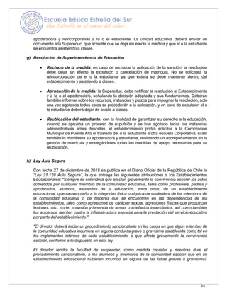 65
apoderado/a y reincorporando a la o el estudiante. La unidad educativa deberá enviar un
documento a la Supereduc. que acredite que se deja sin efecto la medida y que el o la estudiante
se encuentra asistiendo a clases.
g) Resolución de Superintendencia de Educación
• Rechazo de la medida: en caso de rechazar la aplicación de la sanción, la resolución
debe dejar sin efecto la expulsión o cancelación de matrícula. No se solicitará la
reincorporación de el o la estudiante ya que éste/a se debe mantener dentro del
establecimiento y asistiendo a clases.
• Aprobación de la medida: la Supereduc. debe notificar la resolución al Establecimiento
y a la o el apoderado/a, señalando la decisión adoptada y sus fundamentos. Deberán
también informar sobre los recursos, instancias y plazos para impugnar la resolución, solo
una vez agotados todos estos se procederán a la aplicación, y en caso de expulsión el o
la estudiante deberá dejar de asistir a clases.
• Reubicación del estudiante: con la finalidad de garantizar su derecho a la educación,
cuando se aprueba un proceso de expulsión y se han agotado todas las instancias
administrativas antes descritas, el establecimiento podrá solicitar a la Corporación
Municipal de Puente Alto el traslado del o la estudiante a otra escuela Corporativa, si así
también lo manifiesta su apoderado/a y estudiante, realizando un acompañamiento en la
gestión de matrícula y entregándoles todas las medidas de apoyo necesarias para su
reubicación.
h) Ley Aula Segura
Con fecha 27 de diciembre de 2018 se publica en el Diario Oficial de la República de Chile la
“Ley 21.128 Aula Segura”, la que entrega las siguientes atribuciones a los Establecimientos
Educacionales: "Siempre se entenderá que afectan gravemente la convivencia escolar los actos
cometidos por cualquier miembro de la comunidad educativa, tales como profesores, padres y
apoderados, alumnos, asistentes de la educación, entre otros, de un establecimiento
educacional, que causen daño a la integridad física o síquica de cualquiera de los miembros de
la comunidad educativa o de terceros que se encuentren en las dependencias de los
establecimientos, tales como agresiones de carácter sexual, agresiones físicas que produzcan
lesiones, uso, porte, posesión y tenencia de armas o artefactos incendiarios, así como también
los actos que atenten contra la infraestructura esencial para la prestación del servicio educativo
por parte del establecimiento.".
"El director deberá iniciar un procedimiento sancionatorio en los casos en que algún miembro de
la comunidad educativa incurriere en alguna conducta grave o gravísima establecida como tal en
los reglamentos internos de cada establecimiento, o que afecte gravemente la convivencia
escolar, conforme a lo dispuesto en esta ley.
El director tendrá la facultad de suspender, como medida cautelar y mientras dure el
procedimiento sancionatorio, a los alumnos y miembros de la comunidad escolar que en un
establecimiento educacional hubieren incurrido en alguna de las faltas graves o gravísimas
 