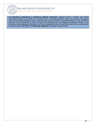 68
Los directores, inspectores y profesores deberán denunciar, cualquier acción u omisión que revista
caracteres de delito y que afecte a un miembro de la comunidad educativa, tales como lesiones, amenazas,
robos, hurtos,abusos sexuales, porte o tenencia ilegal de armas, tráfico de sustancias ilícitas u otros. Se deberá
denunciar ante Carabineros de Chile, la Policía de Investigaciones, las fiscalías del Ministerio Público o los
tribunales competentes,dentro del plazo de 24 horas desde que se tome conocimiento del hecho, sin perjuicio de
lo dispuesto en los ARTICULO 175 (denuncia obligatoria) del Código Procesal Penal.
 