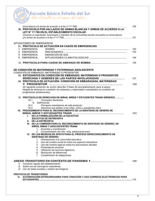7
arma blanca y/o armas de acuerdo a la ley nº 17.798)………………………………………………………… 150
30. PROTOCOLO POR HALLAZGO DE ARMAS BLANCAS Y ARMAS DE ACUERDO A LA
LEY N° 17.798 EN EL ESTABLECIMIENTO ESCOLAR
(Cuando un estudiante, funcionario o miembro de la comunidad escolar encuentra un arma blanca
y/o armas de acuerdo a la ley nº 17.798)...........................................................................................................151
SITUACIONES DE EMERGENCIA
31. PROTOCOLO DE ACTUACIÓN EN CASOS DE EMERGENCIAS
1. EMERGENCIA: SISMO ……………………………………………………………………………………….. 152
2. EMERGENCIA: INCENDIO……………………………………………………………………………….. 153
3. EMERGENCIA: EMANACIÓN DE GAS
4. EMERGENCIA: SITUACIONES CLIMATOLOGICAS ……………………………………….…………. 154
32. PROTOCOLO PARA CASOS DE AMENAZA DE BOMBA ………………………………………………..… 155
DE CONDICIÓN DE MATERNIDAD Y PATERNIDAD ADOLESCENTE
CONDICIÓN DE EMBARAZO, MATERNIDAD O PROGENITOR
33. ESTUDIANTES EN CONDICIÓN DE EMBARAZO, MATERNIDAD O PROGENITOR
DERECHOS Y DEBERES DE LAS PARTES INVOLUCRADAS ……………………………... 157
34. PROTOCOLO DE ACTUACIÓN: CONDICIÓN DE EMBARAZADA, MATERNIDAD
Y PROGENITOR ………………………………………………………………………………….…. 160
(El siguiente protocolo de acción describe 5 fases de acompañamiento para el apoyo
integral de alumnas en condición de embarazo y maternidad o estudiantes en condición de
progenitores adolescentes)
35. PROTOCOLO DE DERECHOS DE NIÑAS, NIÑOS Y ESTUDINTES TRANS GÉNERO………….….
34.1. Conceptos Generales
A. Definiciones
34.2. Principios orientadores de este protocolo
34.3. Derechos que asisten a las niñas, niños y estudiantes trans
35. PROCEDIMIENTO PARA EL RECONOCIMIENTO DE LA IDENTIDAD DE GÉNERO DE
NIÑAS, NIÑOS Y ESTUDIANTES TRANS ………………………………………………………………….. 163
I. DE LA FORMALIZACIÓN DE LA SOLICITUD
SOLICITUD DE ENTREVISTA
II. DE LA ENTREVISTA
III. DE LA COMISIÓN PARA EL RECONOCIMIENTO DE IDENTIDAD DE GÉNERO, DE
NIÑOS, NIÑAS Y ADOLESCENTES TRANS
1. Acuerdos y coordinación
2. Consentimiento del niño, niña, adolescente trans
IV. DE LAS MEDIDAS DE APOYO PARA EL PROCESO DERECONOCIMIENTO DE
IDENTIDAD DE GÉNERO
1. Orientaciones a la comunidad educativa
2. Uso del nombre social en todos los espacios educativos
3. Uso del nombre legal en todos los documentos oficiales
4. Presentación personal
5. Utilización de servicios higiénicos
6. Resolución de diferencias
7. Cumplimiento de obligaciones
ANEXO TRANSITORIO EN CONTEXTO DE PANDEMIA 1………………………………………………… 168
1) Conducto regular del establecimiento
2) Sobre uso de mensajería instantánea
3) Uso de redes sociales y medios tecnológicos
PROTOCOLOS TRANSITORIOS
36. AUTORIZACIÓN EXTRAORDIANRIA PARA CREACIÓN Y USO CORREOS ELECTRÓNICOS PARA
ESTUDIANTES..................................................................................................................................................170
 