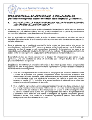 85
MEDIDAEXCEPCIONAL DE ADECUACIÓN DE LAJORNADAESCOLAR
(Adecuación de la jornada escolar, dificultades socio-adaptativas y académicas).
1. PROTOCOLO PARA LA APLICACIÓN DE MEDIDA REPARATORIA / FORMATIVA DE
ADECUACIÓN DE LA JORNADA ESCOLAR
• La reducción de la jornada escolar de un estudiante se encuentra prohibida, y sólo se podrá aplicar de
manera excepcional si existe un peligro real para la integridad física o psicológica de algún miembro de
la comunidad educativa, lo que deberá estar debidamente acreditado.
• Una vez acreditado bajo evidencias que las actitudes del educando representan un peligro real para la
integridad física o psicológica de algún miembro de la comunidad educativa, se generara una adecuación
de la jornada escolar.
• Para la aplicación de la medida de adecuación de la jornada se debe realizar una reunión de
coordinación con profesor jefe, UTP, inspectoría general y Convivencia escolar, con la finalidad de
desarrollar un plan de apoyo formativo pedagógico (adecuación de jornada) que se ajuste a las
necesidades y dificultades del estudiante. Si el alumno forma parte del PIE de nuestro establecimiento
deberá contar con las sugerencias y apoyo de los profesionales que atienden al educando.
• Desarrollado el plan, se deberá presentar con el Director del establecimiento para contar con su
aprobación, una vez aprobado se citará al apoderado para entregar detalles de la medida
preparatoria/formativa excepcional.
• El apoderado deberá firmar un compromiso en donde se debe referir que esta medida excepcional es
adoptada con el fin de resguardar y proteger el interés superior de niño (derecho a recibir educación) a
través de la adecuación de jornada.
1) Si es reducida la jornada del estudiante, las horas pedagógicas que no reciba, deberán cubrirse
a través de actividades que generen cumplimiento mínimo del currículo académico, Las
actividades y/o acciones realizadas deben quedar registradas bajo criterios de logro académicos
y conductual-social. Cada dos semanas se entregarán los registros a inspectoría general,
convivencia escolar, UTP y dirección. A la semana siguiente el apoderado debe asistir para
entregarle reporte de los avances de su pupilo.
2) Si es estudiante representa mecanismo desorganizados en la expresión de su conducta, lo cual
trae consigo modos de interacción social inadecuados con sus pares, el estudiante puede recibir
clases individuales por parte de un docente asignado con apoyos de profesionales pertinentes.
La actividad realizada con el alumno debe quedar registradas bajo criterios de logro académicos
y conductual-social. Todos los días viernes se entregarán los registros a inspectoría general,
convivencia escolar, UTP y dirección. A la semana siguiente el apodado debe asistir para
entregarle reporte de los avances de su pupilo.
 