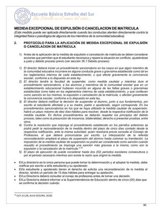 86
MEDIDAEXCEPCIONAL DE EXPULSIÓN O CANCELACION DE MATRICULA
(Esta medida puede ser aplicada directamente cuando las conductas atenten directamente contra la
integridad física o psicológica de algunosde los miembros de la comunidadeducativa)
2. PROTOCOLO PARA LA APLICACIÓN DE MEDIDA EXCEPCIONAL DE EXPULSIÓN
O CANCELACION DE MATRICULA
1) Antes de la aplicación de la medida de expulsión o cancelación de matrícula se deben considerar
acciones que permitan que el estudiante reconozca y repare la situación en conflicto, ajustándose
a justo y debido proceso previo (ver sección 36.1 Debido proceso)
1) El director deberá iniciar un procedimiento sancionatorio en los casos en que algún miembro de
la comunidad educativa incurriere en alguna conducta grave o gravísima establecida como tal en
los reglamentos internos de cada establecimiento, o que afecte gravemente la convivencia
escolar, conforme a lo dispuesto en esta ley
2) El director tendrá la facultad de suspender, como medida cautelar y mientras dure el
procedimiento sancionatorio, a los alumnos y miembros de la comunidad escolar que en un
establecimiento educacional hubieren incurrido en alguna de las faltas graves o gravísimas
establecidas como tales en los reglamentos internos de cada establecimiento, y que conlleven
como sanción en los mismos, la expulsión o cancelación de la matrícula, o afecten gravemente
la convivencia escolar, conforme a lo dispuesto en esta ley.
3) El director deberá notificar la decisión de suspender al alumno, junto a sus fundamentos, por
escrito al estudiante afectado y a su madre, padre o apoderado, según corresponda. En los
procedimientos sancionatorios en los que se haya utilizado la medida cautelar de suspensión,
habrá un plazo máximo de diez días hábiles para resolver, desde la respectiva notificación de la
medida cautelar. En dichos procedimientos se deberán respetar los principios del debido
proceso, tales como la presunción de inocencia, bilateralidad, derecho a presentar pruebas, entre
otros.
4) Contra la resolución que imponga el procedimiento establecido en los párrafos anteriores se
podrá pedir la reconsideración de la medida dentro del plazo de cinco días contado desde la
respectiva notificación, ante la misma autoridad, quien resolverá previa consulta al Consejo de
Profesores, el que deberá pronunciarse por escrito. La interposición de la referida
reconsideración ampliará el plazo de suspensión del alumno hasta culminar su tramitación. La
imposición de la medida cautelar de suspensión no podrá ser considerada como sanción cuando
resuelto el procedimiento se imponga una sanción más gravosa a la misma, como son la
expulsión o la cancelación de la matrícula.".19
5) El plazo de ejecución de puede considerar hasta dos (02) periodos escolares consecutivos o
por el periodo necesario mientras aún exista la razón que originó la medida.
• El/La director/a es la única persona que puede tomar la determinación y al adoptar la medida, debe
notificar por escrito a el/la estudiante y su apoderado
• El/la estudiante y apoderado tienen el derecho de solicita una reconsideración de la medida al
director, tendrá un periodo de 15 días hábiles para entregar su apelación.
• El/La Director/a deberá consultar al conejo de profesores antes de tomar una decisión.
• El/La Director/a deberá informar a la Superintendencia de Educación dentro de cinco (05) días que
se confirma la decisión cuándo:
19
(LEY 21128, AULA SEGURA, 2018)
 